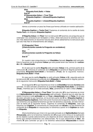 Curso de Visual Basic 6.0 - Lección 1                        Area Interactiva - www.areaint.com
                                    Else
                                       Etiqueta.Font.Italic = False
                                    End If
                                    If Mayusculas.Value = True Then
                                       Etiqueta.Caption = UCase(Etiqueta.Caption)
                                    Else
                                       Etiqueta.Caption = LCase(Etiqueta.Caption)
                                    End If

                                 Vamos a comentar un poco las líneas que hemos utilizado en nuestra aplicación:

                               Etiqueta.Caption = Texto.Text ‘Copiamos el contenido de la casilla de texto
                         Texto.Text a la etiqueta Etiqueta.Caption

                               If Negrita.Value = 1 Then ‘Con la instrucción If hacemos una pregunta que el
                         ordenador nos contestará con Verdadero o Falso. (Esta estructura la veremos con mu-
                         cho más detenimiento en lecciones futuras pero ahora adelantamos la estructura para
                         que sea más fácil el entendimiento del código).

                                 If [Pregunta] Then
                                 [Instrucciones cuando la Pregunta es verdadera]
                                        ...
                                 Else
                                 [Instrucciones cuando la Pregunta es falsa]
                                        ...
                                 End If

                                 En nuestro caso preguntamos si el CheckBox llamado Negrita está activado.
                         Esto lo hacemos con la propiedad Value que solo puede tener dos valores 1 = activa-
                         do o 0 = desactivado.

                                En el caso que la casilla Negrita esté activada (Value = 1), primera parte de la
                         instrucción If, entonces el contenido de la Etiqueta se pondrá en Negrita poniendo la
                         propiedad Etiqueta.Font.Bold a Verdadero (True) de la siguiente manera:
                         Etiqueta.Font.Bold = True

                                 En caso que la casilla Negrita no esté activada (Value = 0), segunda parte de
                         la instrucción If, entonces el contenido de la Etiqueta no aparecerá en negrita, ponien-
                         do la siguiente instrucción Etiqueta.Font.Bold = False

                                En el siguiente If lo que hacemos es mirar si el CheckBox llamado Cursiva está
                         activado. Si está activado pondremos la propiedad Etiqueta.Font.Italic a verdadero
                         (True), mientras que si no está activado, Else, pondremos en valor a falso (False).

                                If Mayusculas.Value = True Then ‘Con este otro If lo que hacemos es mirar
                         si el OptionButton llamado Mayusculas está activado. Observa que en este tipo de
                         objeto miramos si está activado con un True y desactivado con un False. En el caso
WWW.AREAINT.COM




                         de estar activado lo que hacemos, en la primera parte del If es: Etiqueta.Caption =
                         UCase(Etiqueta.Caption). Esta instrucción funciona de la siguiente manera. Siempre
                         que tenemos una igualdad la tenemos que leer de derecha a izquierda, así esta instruc-
                         ción se leería de la siguiente forma. Cogemos el contenido de Etiqueta, cosa que
                         hacemos con Caption, lo convertimos en mayúsculas con UCase y lo que tenemos (el
                         contenido de la Etiqueta en mayúsculas) lo volvemos a poner en el Caption de nues-
                         tra Etiqueta.

                                Ahora tendríamos que mirar si lo que está activado es el OptionButton llamado
                         Minusculas, pero no lo haremos mediante otro If ya que como vimos en la explicación
                         de los objetos cuando seleccionamos uno dejamos de tener seleccionado el otro de tal
                         forma que siempre tendremos uno seleccionado. Por lo que utilizaremos el Else del
                         mismo If para controlar ya que si no tenemos seleccionado Mayusculas lo estará

                                                             Pág. 15
 