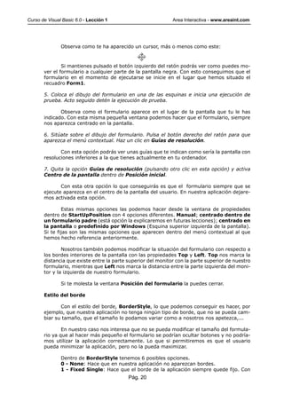 Curso de Visual Basic 6.0 - Lección 1                         Area Interactiva - www.areaint.com




               Observa como te ha aparecido un cursor, más o menos como este:



               Si mantienes pulsado el botón izquierdo del ratón podrás ver como puedes mo-
       ver el formulario a cualquier parte de la pantalla negra. Con esto conseguimos que el
       formulario en el momento de ejecutarse se inicie en el lugar que hemos situado el
       recuadro Form1.

       5. Coloca el dibujo del formulario en una de las esquinas e inicia una ejecución de
       prueba. Acto seguido detén la ejecución de prueba.

              Observa como el formulario aparece en el lugar de la pantalla que tu le has
       indicado. Con esta misma pequeña ventana podemos hacer que el formulario, siempre
       nos aparezca centrado en la pantalla.

       6. Sitúate sobre el dibujo del formulario. Pulsa el botón derecho del ratón para que
       aparezca el menú contextual. Haz un clic en Guías de resolución.

              Con esta opción podrás ver unas guías que te indican como sería la pantalla con
       resoluciones inferiores a la que tienes actualmente en tu ordenador.

       7. Quita la opción Guías de resolución (pulsando otro clic en esta opción) y activa
       Centro de la pantalla dentro de Posición inicial.

              Con esta otra opción lo que conseguirás es que el formulario siempre que se
       ejecute aparezca en el centro de la pantalla del usuario. En nuestra aplicación dejare-
       mos activada esta opción.

               Estas mismas opciones las podemos hacer desde la ventana de propiedades
       dentro de StartUpPosition con 4 opciones diferentes. Manual; centrado dentro de
       un formulario padre (está opción la explicaremos en futuras lecciones); centrado en
       la pantalla o predefinido por Windows (Esquina superior izquierda de la pantalla).
       Si te fijas son las mismas opciones que aparecen dentro del menú contextual al que
       hemos hecho referencia anteriormente.

               Nosotros también podemos modificar la situación del formulario con respecto a
       los bordes interiores de la pantalla con las propiedades Top y Left. Top nos marca la
       distancia que existe entre la parte superior del monitor con la parte superior de nuestro
       formulario, mientras que Left nos marca la distancia entre la parte izquierda del moni-
       tor y la izquierda de nuestro formulario.

               Si te molesta la ventana Posición del formulario la puedes cerrar.

       Estilo del borde

              Con el estilo del borde, BorderStyle, lo que podemos conseguir es hacer, por
       ejemplo, que nuestra aplicación no tenga ningún tipo de borde, que no se pueda cam-
       biar su tamaño, que el tamaño lo podamos variar como a nosotros nos apetezca,...

               En nuestro caso nos interesa que no se pueda modificar el tamaño del formula-
       rio ya que al hacer más pequeño el formulario se podrían ocultar botones y no podría-
       mos utilizar la aplicación correctamente. Lo que si permitiremos es que el usuario
       pueda minimizar la aplicación, pero no la pueda maximizar.

               Dentro de BorderStyle tenemos 6 posibles opciones.
               0 - None: Hace que en nuestra aplicación no aparezcan bordes.
               1 - Fixed Single: Hace que el borde de la aplicación siempre quede fijo. Con
                                           Pág. 20
 