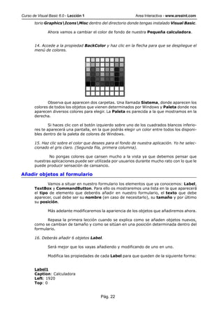 Curso de Visual Basic 6.0 - Lección 1                        Area Interactiva - www.areaint.com
       torio GraphicsIconsMisc dentro del directorio donde tengas instalado Visual Basic.

               Ahora vamos a cambiar el color de fondo de nuestra Pequeña calculadora.


       14. Accede a la propiedad BackColor y haz clic en la flecha para que se despliegue el
       menú de colores.




              Observa que aparecen dos carpetas. Una llamada Sistema, donde aparecen los
       colores de todos los objetos que vienen determinados por Windows y Paleta donde nos
       aparecen diversos colores para elegir. La Paleta es parecida a la que mostramos en la
       derecha.

               Si haces clic con el botón izquierdo sobre uno de los cuadrados blancos inferio-
       res te aparecerá una pantalla, en la que podrás elegir un color entre todos los disponi-
       bles dentro de la paleta de colores de Windows.

       15. Haz clic sobre el color que desees para el fondo de nuestra aplicación. Yo he selec-
       cionado el gris claro. (Segunda fila, primera columna).

              No pongas colores que cansen mucho a la vista ya que debemos pensar que
       nuestras aplicaciones puede ser utilizada por usuarios durante mucho rato con lo que le
       puede producir sensación de cansancio.

Añadir objetos al formulario

              Vamos a situar en nuestro formulario los elementos que ya conocemos: Label,
       TextBox y CommandButton. Para ello os mostraremos una lista en la que aparecerá
       el tipo de elemento que deberéis añadir en nuestro formulario, el texto que debe
       aparecer, cual debe ser su nombre (en caso de necesitarlo), su tamaño y por último
       su posición.

               Más adelante modificaremos la apariencia de los objetos que añadiremos ahora.

             Repasa la primera lección cuando se explica como se añaden objetos nuevos,
       como se cambian de tamaño y como se sitúan en una posición determinada dentro del
       formulario.

       16. Deberás añadir 6 objetos Label.

               Será mejor que los vayas añadiendo y modificando de uno en uno.

               Modifica las propiedades de cada Label para que queden de la siguiente forma:


       Label1
       Caption: Calculadora
       Left: 1920
       Top: 0


                                           Pág. 22
 