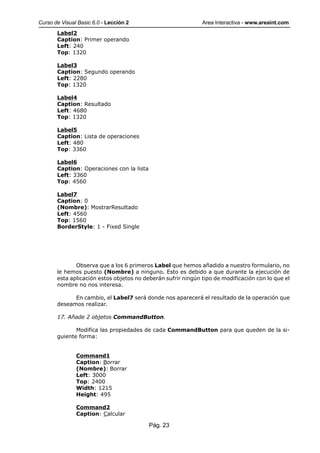 Curso de Visual Basic 6.0 - Lección 2                         Area Interactiva - www.areaint.com
       Label2
       Caption: Primer operando
       Left: 240
       Top: 1320

       Label3
       Caption: Segundo operando
       Left: 2280
       Top: 1320

       Label4
       Caption: Resultado
       Left: 4680
       Top: 1320

       Label5
       Caption: Lista de operaciones
       Left: 480
       Top: 3360

       Label6
       Caption: Operaciones con la lista
       Left: 3360
       Top: 4560

       Label7
       Caption: 0
       (Nombre): MostrarResultado
       Left: 4560
       Top: 1560
       BorderStyle: 1 - Fixed Single




              Observa que a los 6 primeros Label que hemos añadido a nuestro formulario, no
       le hemos puesto (Nombre) a ninguno. Esto es debido a que durante la ejecución de
       esta aplicación estos objetos no deberán sufrir ningún tipo de modificación con lo que el
       nombre no nos interesa.

             En cambio, el Label7 será donde nos aparecerá el resultado de la operación que
       deseamos realizar.

       17. Añade 2 objetos CommandButton.

              Modifica las propiedades de cada CommandButton para que queden de la si-
       guiente forma:


               Command1
               Caption: Borrar
               (Nombre): Borrar
               Left: 3000
               Top: 2400
               Width: 1215
               Height: 495

               Command2
               Caption: Calcular

                                           Pág. 23
 