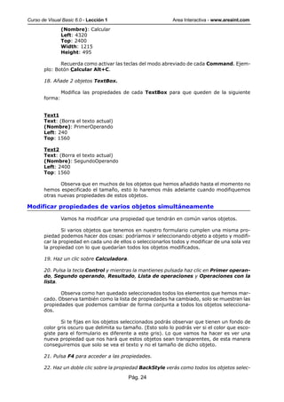 Curso de Visual Basic 6.0 - Lección 1                        Area Interactiva - www.areaint.com
                (Nombre): Calcular
                Left: 4320
                Top: 2400
                Width: 1215
                Height: 495

              Recuerda como activar las teclas del modo abreviado de cada Command. Ejem-
       plo: Botón Calcular Alt+C.

       18. Añade 2 objetos TextBox.

                Modifica las propiedades de cada TextBox para que queden de la siguiente
       forma:


       Text1
       Text: (Borra el texto actual)
       (Nombre): PrimerOperando
       Left: 240
       Top: 1560

       Text2
       Text: (Borra el texto actual)
       (Nombre): SegundoOperando
       Left: 2400
       Top: 1560

              Observa que en muchos de los objetos que hemos añadido hasta el momento no
       hemos especificado el tamaño, esto lo haremos más adelante cuando modifiquemos
       otras nuevas propiedades de estos objetos.

Modificar propiedades de varios objetos simultáneamente

                Vamos ha modificar una propiedad que tendrán en común varios objetos.

               Si varios objetos que tenemos en nuestro formulario cumplen una misma pro-
       piedad podemos hacer dos cosas: podríamos ir seleccionando objeto a objeto y modifi-
       car la propiedad en cada uno de ellos o seleccionarlos todos y modificar de una sola vez
       la propiedad con lo que quedarían todos los objetos modificados.

       19. Haz un clic sobre Calculadora.

       20. Pulsa la tecla Control y mientras la mantienes pulsada haz clic en Primer operan-
       do, Segundo operando, Resultado, Lista de operaciones y Operaciones con la
       lista.

              Observa como han quedado seleccionados todos los elementos que hemos mar-
       cado. Observa también como la lista de propiedades ha cambiado, solo se muestran las
       propiedades que podemos cambiar de forma conjunta a todos los objetos selecciona-
       dos.

              Si te fijas en los objetos seleccionados podrás observar que tienen un fondo de
       color gris oscuro que delimita su tamaño. (Esto solo lo podrás ver si el color que esco-
       giste para el formulario es diferente a este gris). Lo que vamos ha hacer es ver una
       nueva propiedad que nos hará que estos objetos sean transparentes, de esta manera
       conseguiremos que solo se vea el texto y no el tamaño de dicho objeto.

       21. Pulsa F4 para acceder a las propiedades.

       22. Haz un doble clic sobre la propiedad BackStyle verás como todos los objetos selec-

                                           Pág. 24
 