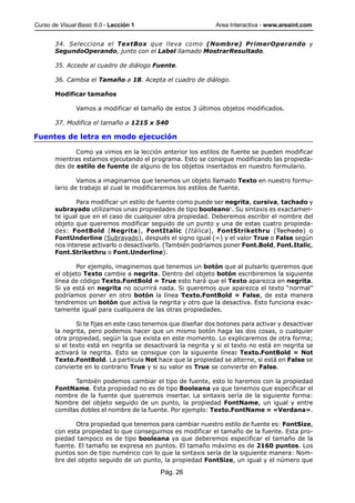 Curso de Visual Basic 6.0 - Lección 1                          Area Interactiva - www.areaint.com


       34. Selecciona el TextBox que lleva como (Nombre) PrimerOperando y
       SegundoOperando, junto con el Label llamado MostrarResultado.

       35. Accede al cuadro de diálogo Fuente.

       36. Cambia el Tamaño a 18. Acepta el cuadro de diálogo.

       Modificar tamaños

               Vamos a modificar el tamaño de estos 3 últimos objetos modificados.

       37. Modifica el tamaño a 1215 x 540

Fuentes de letra en modo ejecución

              Como ya vimos en la lección anterior los estilos de fuente se pueden modificar
       mientras estamos ejecutando el programa. Esto se consigue modificando las propieda-
       des de estilo de fuente de alguno de los objetos insertados en nuestro formulario.

               Vamos a imaginarnos que tenemos un objeto llamado Texto en nuestro formu-
       lario de trabajo al cual le modificaremos los estilos de fuente.

              Para modificar un estilo de fuente como puede ser negrita, cursiva, tachado y
       subrayado utilizamos unas propiedades de tipo booleano1. Su sintaxis es exactamen-
       te igual que en el caso de cualquier otra propiedad. Deberemos escribir el nombre del
       objeto que queremos modificar seguido de un punto y una de estas cuatro propieda-
       des: FontBold (Negrita), FontItalic (Itálica), FontStrikethru (Tachado) o
       FontUnderline (Subrayado), después el signo igual (=) y el valor True o False según
       nos interese activarlo o desactivarlo. (También podríamos poner Font.Bold, Font.Italic,
       Font.Strikethru o Font.Underline).

              Por ejemplo, imaginemos que tenemos un botón que al pulsarlo queremos que
       el objeto Texto cambie a negrita. Dentro del objeto botón escribiremos la siguiente
       línea de código Texto.FontBold = True esto hará que el Texto aparezca en negrita.
       Si ya está en negrita no ocurrirá nada. Si queremos que aparezca el texto “normal”
       podríamos poner en otro botón la línea Texto.FontBold = False, de esta manera
       tendremos un botón que activa la negrita y otro que la desactiva. Esto funciona exac-
       tamente igual para cualquiera de las otras propiedades.

               Si te fijas en este caso tenemos que diseñar dos botones para activar y desactivar
       la negrita, pero podemos hacer que un mismo botón haga las dos cosas, o cualquier
       otra propiedad, según la que exista en este momento. Lo explicaremos de otra forma;
       si el texto está en negrita se desactivará la negrita y si el texto no está en negrita se
       activará la negrita. Esto se consigue con la siguiente línea: Texto.FontBold = Not
       Texto.FontBold. La partícula Not hace que la propiedad se alterne, si está en False se
       convierte en lo contrario True y si su valor es True se convierte en False.

              También podemos cambiar el tipo de fuente, esto lo haremos con la propiedad
       FontName. Esta propiedad no es de tipo Booleana ya que tenemos que especificar el
       nombre de la fuente que queremos insertar. La sintaxis sería de la siguiente forma:
       Nombre del objeto seguido de un punto, la propiedad FontName, un igual y entre
       comillas dobles el nombre de la fuente. Por ejemplo: Texto.FontName = «Verdana».

              Otra propiedad que tenemos para cambiar nuestro estilo de fuente es: FontSize,
       con esta propiedad lo que conseguimos es modificar el tamaño de la fuente. Esta pro-
       piedad tampoco es de tipo booleana ya que deberemos especificar el tamaño de la
       fuente. El tamaño se expresa en puntos. El tamaño máximo es de 2160 puntos. Los
       puntos son de tipo numérico con lo que la sintaxis sería de la siguiente manera: Nom-
       bre del objeto seguido de un punto, la propiedad FontSize, un igual y el número que

                                           Pág. 26
 