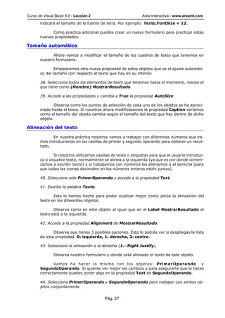 Curso de Visual Basic 6.0 - Lección 2                          Area Interactiva - www.areaint.com
       indicará el tamaño de la fuente de letra. Por ejemplo: Texto.FontSize = 12.

             Como practica adicional puedes crear un nuevo formulario para practicar estas
       nuevas propiedades.

Tamaño automático

              Ahora vamos a modificar el tamaño de los cuadros de texto que tenemos en
       nuestro formulario.

               Emplearemos otra nueva propiedad de estos objetos que es el ajuste automáti-
       co del tamaño con respecto al texto que hay en su interior.

       38. Selecciona todos los elementos de texto que tenemos hasta el momento, menos el
       que tiene como (Nombre) MostrarResultado.

       39. Accede a las propiedades y cambia a True la propiedad AutoSize.

               Observa como los puntos de selección de cada uno de los objetos se ha aproxi-
       mado hasta el texto. Si nosotros ahora modificásemos la propiedad Caption veríamos
       como el tamaño del objeto cambia según el tamaño del texto que hay dentro de dicho
       objeto.

Alineación del texto

              En nuestra práctica nosotros vamos a trabajar con diferentes números que ire-
       mos introduciendo en las casillas de primer y segundo operando para obtener un resul-
       tado.

               Si nosotros utilizamos casillas de texto o etiquetas para que el usuario introduz-
       ca o visualice texto, normalmente se alinea a la izquierda (ya que es por donde comen-
       zamos a escribir texto) y si trabajamos con números los alienamos a al derecha (para
       que todas las comas decimales en los números enteros estén juntas).

       40. Selecciona solo PrimerOperando y accede a la propiedad Text.

       41. Escribe la palabra Texto.

              Esto lo hemos hecho para poder explicar mejor como actúa la alineación del
       texto en los diferentes objetos.

              Observa como en este objeto al igual que en el Label MostrarResultado el
       texto está a la izquierda.

       42. Accede a la propiedad Alignment de MostrarResultado.

              Observa que tienes 3 posibles opciones. Esto lo podrás ver si despliegas la lista
       de esta propiedad. 0: izquierda, 1: derecha, 2: centro.

       43. Selecciona la alineación a la derecha (1.- Right Justify).

               Observa nuestro formulario y donde está alineado el texto de este objeto.

              Vamos ha hacer lo mismo con los objetos: PrimerOperando y
       SegundoOperando. Si quieres ver mejor los cambios y para asegurarte que lo haces
       correctamente puedes poner algo en la propiedad Text de SegundoOperando.

       44. Selecciona PrimerOperando y SegundoOperando para trabajar con ambos ob-
       jetos conjuntamente.


                                          Pág. 27
 