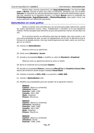 Curso de Visual Basic 6.0 - Lección 2                        Area Interactiva - www.areaint.com
              Realiza estas mismas operaciones con SegundoOperando y los botones Cal-
       cular y Borrar. Escribe el texto que creas conveniente, pensando que con el botón
       Calcular se realizarán los cálculos pertinentes según la operación seleccionada (opcio-
       nes que veremos en la siguiente lección) y el botón Borrar borra el contenido de
       PrimerOperando, SegudoOperando y MostrarResultado, para poder iniciar una
       nueva operación con diferentes operandos.

OptionButton en modo gráfico

               Vanos a insertar unos controles que nos servirán para poder seleccionar cual de
       las cuatro operaciones (suma, resta, multiplicación o división) es la que deseamos
       realizar. Hemos escogido este elemento ya que solo podremos marcar uno de ellos a la
       vez.

              En la primera lección ya utilizamos este tipo de objeto, pero aquí vamos a ver
       una nueva propiedad de este, ya que no trabajaremos con él con la apariencia que lo
       hicimos en la pasada lección, sino que tendrá apariencia de botón, pero con una ima-
       gen en su interior.

       55. Inserta un OptionButton.

               Observa como es su apariencia.

       56. Ponle como (Nombre): Sumar.

       57. Accede a la propiedad Style y modifica su valor de Standard a Graphical.

               Observa como su apariencia ahora es como un botón.

       58. Borra el contenido de la propiedad Caption.

       59. Accede a la propiedad Picture y selecciona Misc18.ico de GraphicsIconsMisc
       dentro del directorio donde tengas instalado Visual Basic.

       60. Cambia el tamaño a 540 x 540 y su posición a 1680, 600.

       61. Inserta 3 OptionButton más.

       63. Modifica sus propiedades para que queden de la siguiente manera:

               Option1
               Caption: (Borra su contenido)
               (Nombre): Restar
               Posición: 1680, 1200
               Tamaño: 540 x 540
               Style: Graphical
               Picture: Misc19.ico

               Option2
               Caption: (Borra su contenido)
               (Nombre): Multiplicar
               Posición: 1680, 1800
               Tamaño: 540 x 540
               Style: Graphical
               Picture: Misc20.ico

               Option3
               Caption: (Borra su contenido)
               (Nombre): Dividir
               Posición: 1680, 2400

                                         Pág. 29
 