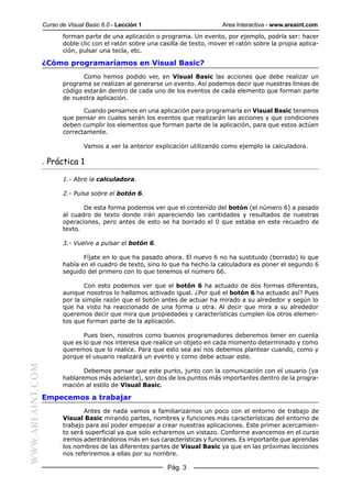 Curso de Visual Basic 6.0 - Lección 1                          Area Interactiva - www.areaint.com
                         forman parte de una aplicación o programa. Un evento, por ejemplo, podría ser: hacer
                         doble clic con el ratón sobre una casilla de texto, mover el ratón sobre la propia aplica-
                         ción, pulsar una tecla, etc.

                  ¿Cómo programaríamos en Visual Basic?
                                Como hemos podido ver, en Visual Basic las acciones que debe realizar un
                         programa se realizan al generarse un evento. Así podemos decir que nuestras líneas de
                         código estarán dentro de cada uno de los eventos de cada elemento que forman parte
                         de nuestra aplicación.

                                Cuando pensamos en una aplicación para programarla en Visual Basic tenemos
                         que pensar en cuales serán los eventos que realizarán las acciones y que condiciones
                         deben cumplir los elementos que forman parte de la aplicación, para que estos actúen
                         correctamente.

                                 Vamos a ver la anterior explicación utilizando como ejemplo la calculadora.

                  . Práctica 1

                         1.- Abre la calculadora.

                         2.- Pulsa sobre el botón 6.

                                De esta forma podemos ver que el contenido del botón (el número 6) a pasado
                         al cuadro de texto donde irán apareciendo las cantidades y resultados de nuestras
                         operaciones, pero antes de esto se ha borrado el 0 que estaba en este recuadro de
                         texto.

                         3.- Vuelve a pulsar el botón 6.

                                Fíjate en lo que ha pasado ahora. El nuevo 6 no ha sustituido (borrado) lo que
                         había en el cuadro de texto, sino lo que ha hecho la calculadora es poner el segundo 6
                         seguido del primero con lo que tenemos el número 66.

                                 Con esto podemos ver que el botón 6 ha actuado de dos formas diferentes,
                         aunque nosotros lo hallamos activado igual. ¿Por qué el botón 6 ha actuado así? Pues
                         por la simple razón que el botón antes de actuar ha mirado a su alrededor y según lo
                         que ha visto ha reaccionado de una forma u otra. Al decir que mira a su alrededor
                         queremos decir que mira que propiedades y características cumplen los otros elemen-
                         tos que forman parte de la aplicación.

                                Pues bien, nosotros como buenos programadores deberemos tener en cuenta
                         que es lo que nos interesa que realice un objeto en cada momento determinado y como
                         queremos que lo realice. Para que esto sea así nos debemos plantear cuando, como y
                         porque el usuario realizará un evento y como debe actuar este.
WWW.AREAINT.COM




                                Debemos pensar que este punto, junto con la comunicación con el usuario (ya
                         hablaremos más adelante), son dos de los puntos más importantes dentro de la progra-
                         mación al estilo de Visual Basic.

                  Empecemos a trabajar
                                Antes de nada vamos a familiarizarnos un poco con el entorno de trabajo de
                         Visual Basic mirando partes, nombres y funciones más características del entorno de
                         trabajo para así poder empezar a crear nuestras aplicaciones. Este primer acercamien-
                         to será superficial ya que solo echaremos un vistazo. Conforme avancemos en el curso
                         iremos adentrándonos más en sus características y funciones. Es importante que aprendas
                         los nombres de las diferentes partes de Visual Basic ya que en las próximas lecciones
                         nos referiremos a ellas por su nombre.

                                                             Pág. 3
 