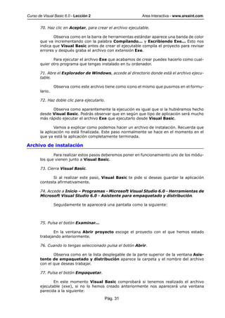 Curso de Visual Basic 6.0 - Lección 2                        Area Interactiva - www.areaint.com


       70. Haz clic en Aceptar, para crear el archivo ejecutable.

              Observa como en la barra de herramientas estándar aparece una banda de color
       que va incrementando con la palabra Compilando... y Escribiendo Exe... Esto nos
       indica que Visual Basic antes de crear el ejecutable compila el proyecto para revisar
       errores y después graba el archivo con extensión Exe.

              Para ejecutar el archivo Exe que acabamos de crear puedes hacerlo como cual-
       quier otro programa que tengas instalado en tu ordenador.

       71. Abre el Explorador de Windows, accede al directorio donde está el archivo ejecu-
       table.

                Observa como este archivo tiene como icono el mismo que pusimos en el formu-
       lario.

       72. Haz doble clic para ejecutarlo.

             Observa como aparentemente la ejecución es igual que si la hubiéramos hecho
       desde Visual Basic. Podrás observar que en según que tipo de aplicación será mucho
       más rápido ejecutar el archivo Exe que ejecutarlo desde Visual Basic.

               Vamos a explicar como podemos hacer un archivo de instalación. Recuerda que
       la aplicación no está finalizada. Este paso normalmente se hace en el momento en el
       que ya está la aplicación completamente terminada.

Archivo de instalación

              Para realizar estos pasos deberemos poner en funcionamiento uno de los módu-
       los que vienen junto a Visual Basic.

       73. Cierra Visual Basic.

              Si al realizar este paso, Visual Basic te pide si deseas guardar la aplicación
       contesta afirmativamente.

       74. Accede a Inicio – Programas - Microsoft Visual Studio 6.0 - Herramientas de
       Microsoft Visual Studio 6.0 - Asistente para empaquetado y distribución.

                Seguidamente te aparecerá una pantalla como la siguiente:



       75. Pulsa el botón Examinar...

              En la ventana Abrir proyecto escoge el proyecto con el que hemos estado
       trabajando anteriormente.

       76. Cuando lo tengas seleccionado pulsa el botón Abrir.

              Observa como en la lista desplegable de la parte superior de la ventana Asis-
       tente de empaquetado y distribución aparece la carpeta y el nombre del archivo
       con el que deseas trabajar.

       77. Pulsa el botón Empaquetar.

              En este momento Visual Basic comprobará si tenemos realizado el archivo
       ejecutable (exe), si no lo hemos creado anteriormente nos aparecerá una ventana
       parecida a la siguiente:

                                         Pág. 31
 