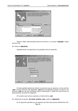 Curso de Visual Basic 6.0 - Lección 1                       Area Interactiva - www.areaint.com




              Vamos a dejar seleccionados todos los archivos y no vamos a Agregar ningún
       archivo más.

       82. Pulsa en Siguiente.

               Seguidamente nos aparecerá una pantalla como la siguiente:




              En esta pantalla podremos indicar si queremos que se genere un único archivo
       .cab o varios archivos más pequeños .cab para así poderlos guardar en discos. Los
       archivos .cab son los que contienen toda la información y todos los archivos que se
       descomprimen durante la instalación.

               En nuestro caso vamos a generar un sólo archivo .cab

       83. Selecciona la opción: Un único archivo .cab y pulsa en Siguiente.

               En la siguiente pantalla que nos aparece de todo este proceso deberemos indi-
                                          Pág. 34
 