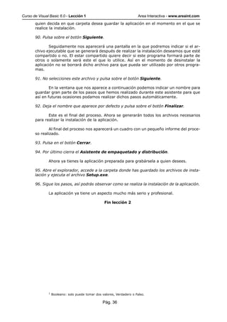 Curso de Visual Basic 6.0 - Lección 1                                    Area Interactiva - www.areaint.com
       quien decida en que carpeta desea guardar la aplicación en el momento en el que se
       realice la instalación.

       90. Pulsa sobre el botón Siguiente.

              Seguidamente nos aparecerá una pantalla en la que podremos indicar si el ar-
       chivo ejecutable que se generará después de realizar la instalación deseamos que esté
       compartido o no. El estar compartido quiere decir si este programa formará parte de
       otros o solamente será este el que lo utilice. Así en el momento de desinstalar la
       aplicación no se borrará dicho archivo para que pueda ser utilizado por otros progra-
       mas.

       91. No selecciones este archivo y pulsa sobre el botón Siguiente.

               En la ventana que nos aparece a continuación podemos indicar un nombre para
       guardar gran parte de los pasos que hemos realizado durante este asistente para que
       así en futuras ocasiones podamos realizar dichos pasos automáticamente.

       92. Deja el nombre que aparece por defecto y pulsa sobre el botón Finalizar.

              Este es el final del proceso. Ahora se generarán todos los archivos necesarios
       para realizar la instalación de la aplicación.

               Al final del proceso nos aparecerá un cuadro con un pequeño informe del proce-
       so realizado.

       93. Pulsa en el botón Cerrar.

       94. Por último cierra el Asistente de empaquetado y distribución.

               Ahora ya tienes la aplicación preparada para grabársela a quien desees.

       95. Abre el explorador, accede a la carpeta donde has guardado los archivos de insta-
       lación y ejecuta el archivo Setup.exe.

       96. Sigue los pasos, así podrás observar como se realiza la instalación de la aplicación.

               La aplicación ya tiene un aspecto mucho más serio y profesional.

                                                    Fin lección 2




               1
                   Booleano: solo puede tomar dos valores, Verdadero o Falso.

                                                   Pág. 36
 