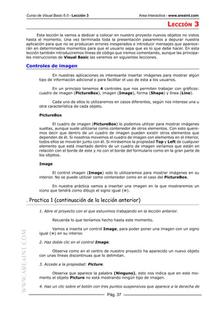 Curso de Visual Basic 6.0 - Lección 3                        Area Interactiva - www.areaint.com

                                                                                        LECCIÓN 3
                 Esta lección la vamos a dedicar a colocar en nuestro proyecto nuevos objetos no vistos
           hasta el momento. Una vez terminada toda la presentación pasaremos a depurar nuestra
           aplicación para que no se produzcan errores inesperados e introducir mensajes que aparece-
           rán en determinados momentos para que el usuario sepa que es lo que debe hacer. En esta
           lección también introduciremos líneas de código que iremos comentando, aunque las principa-
           les instrucciones de Visual Basic las veremos en siguientes lecciones.

           Controles de imagen

                         En nuestras aplicaciones es interesante insertar imágenes para mostrar algún
                  tipo de información adicional o para facilitar el uso de esta a los usuarios.

                        En un principio tenemos 4 controles que nos permiten trabajar con gráficos:
                  cuadro de imagen (PictureBox), imagen (Image), forma (Shape) y línea (Line).

                         Cada uno de ellos lo utilizaremos en casos diferentes, según nos interese una u
                  otra característica de cada objeto.

                  PictureBox

                         El cuadro de imagen (PictureBox) lo podemos utilizar para mostrar imágenes
                  sueltas, aunque suele utilizarse como contenedor de otros elementos. Con esto quere-
                  mos decir que dentro de un cuadro de imagen pueden existir otros elementos que
                  dependen de él. Si nosotros movemos el cuadro de imagen con elementos en el interior,
                  todos ellos se moverán junto con él. Si mirásemos la propiedad Top y Left de cualquier
                  elemento que está insertado dentro de un cuadro de imagen veríamos que están en
                  relación con el borde de este y no con el borde del formulario como en la gran parte de
                  los objetos.

                  Image

                          El control imagen (Image) solo lo utilizaremos para mostrar imágenes en su
                  interior. No se puede utilizar como contenedor como en el caso del PictureBox.

                         En nuestra práctica vamos a insertar una imagen en la que mostraremos un
                  icono que tendrá como dibujo el signo igual (=).

           . Practica 1 (continuación de la lección anterior)

                  1. Abre el proyecto con el que estuvimos trabajando en la lección anterior.

                          Recuerda lo que teníamos hecho hasta este momento.

                         Vamos a inserta un control Image, para poder poner una imagen con un signo
WWW.AREAINT.COM




                  igual (=) en su interior.

                  2. Haz doble clic en el control Image.

                        Observa como en el centro de nuestro proyecto ha aparecido un nuevo objeto
                  con unas líneas discontinuas que lo delimitan.

                  3. Accede a la propiedad: Picture.

                        Observa que aparece la palabra (Ninguno), esto nos indica que en este mo-
                  mento el objeto Picture no está mostrando ningún tipo de imagen.

                  4. Haz un clic sobre el botón con tres puntos suspensivos que aparece a la derecha de

                                                       Pág. 37
 
