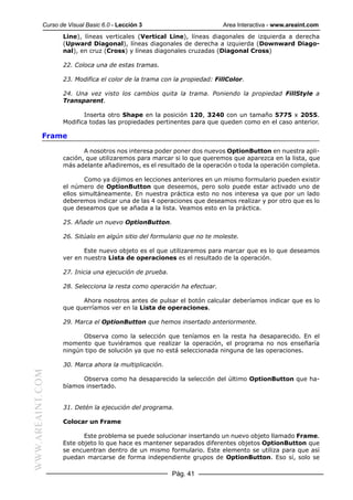 Curso de Visual Basic 6.0 - Lección 3                        Area Interactiva - www.areaint.com
                  Line), líneas verticales (Vertical Line), líneas diagonales de izquierda a derecha
                  (Upward Diagonal), líneas diagonales de derecha a izquierda (Downward Diago-
                  nal), en cruz (Cross) y líneas diagonales cruzadas (Diagonal Cross)

                  22. Coloca una de estas tramas.

                  23. Modifica el color de la trama con la propiedad: FillColor.

                  24. Una vez visto los cambios quita la trama. Poniendo la propiedad FillStyle a
                  Transparent.

                         Inserta otro Shape en la posición 120, 3240 con un tamaño 5775 x 2055.
                  Modifica todas las propiedades pertinentes para que queden como en el caso anterior.

           Frame

                         A nosotros nos interesa poder poner dos nuevos OptionButton en nuestra apli-
                  cación, que utilizaremos para marcar si lo que queremos que aparezca en la lista, que
                  más adelante añadiremos, es el resultado de la operación o toda la operación completa.

                          Como ya dijimos en lecciones anteriores en un mismo formulario pueden existir
                  el número de OptionButton que deseemos, pero solo puede estar activado uno de
                  ellos simultáneamente. En nuestra práctica esto no nos interesa ya que por un lado
                  deberemos indicar una de las 4 operaciones que deseamos realizar y por otro que es lo
                  que deseamos que se añada a la lista. Veamos esto en la práctica.

                  25. Añade un nuevo OptionButton.

                  26. Sitúalo en algún sitio del formulario que no te moleste.

                         Este nuevo objeto es el que utilizaremos para marcar que es lo que deseamos
                  ver en nuestra Lista de operaciones es el resultado de la operación.

                  27. Inicia una ejecución de prueba.

                  28. Selecciona la resta como operación ha efectuar.

                        Ahora nosotros antes de pulsar el botón calcular deberíamos indicar que es lo
                  que querríamos ver en la Lista de operaciones.

                  29. Marca el OptionButton que hemos insertado anteriormente.

                        Observa como la selección que teníamos en la resta ha desaparecido. En el
                  momento que tuviéramos que realizar la operación, el programa no nos enseñaría
                  ningún tipo de solución ya que no está seleccionada ninguna de las operaciones.

                  30. Marca ahora la multiplicación.
WWW.AREAINT.COM




                        Observa como ha desaparecido la selección del último OptionButton que ha-
                  bíamos insertado.


                  31. Detén la ejecución del programa.

                  Colocar un Frame

                         Este problema se puede solucionar insertando un nuevo objeto llamado Frame.
                  Este objeto lo que hace es mantener separados diferentes objetos OptionButton que
                  se encuentran dentro de un mismo formulario. Este elemento se utiliza para que así
                  puedan marcarse de forma independiente grupos de OptionButton. Eso sí, solo se

                                                        Pág. 41
 