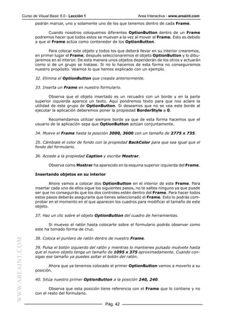 Curso de Visual Basic 6.0 - Lección 1                        Area Interactiva - www.areaint.com
                  podrán marcar, uno y solamente uno de los que tenemos dentro de cada Frame.

                         Cuando nosotros coloquemos diferentes OptionButton dentro de un Frame
                  podremos hacer que todos estos se muevan a la vez al mover el Frame. Esto es debido
                  a que el Frame actúa como contenedor de los OptionButton.

                         Para colocar este objeto y todos los que deberá llevar en su interior crearemos,
                  en primer lugar el Frame, después seleccionaremos el objeto OptionButton y lo dibu-
                  jaremos en el interior. De esta manera unos objetos dependerán de los otros y actuarán
                  como si de un grupo se tratase. Si no lo hacemos de esta forma no conseguiremos
                  nuestro propósito. Veamos lo que hemos explicado con un ejemplo.

                  32. Elimina el OptionButton que creaste anteriormente.

                  33. Inserta un Frame en nuestro formulario.

                          Observa que el objeto insertado es un recuadro con un borde y en la parte
                  superior izquierda aparece un texto. Aquí pondremos texto para que nos aclare la
                  utilidad de este grupo de OptionButton. Si deseamos que no se vea este borde al
                  ejecutar la aplicación deberemos poner la propiedad BorderStyle a 0.

                         Recomendamos utilizar siempre borde ya que de esta forma hacemos que el
                  usuario de la aplicación sepa que OptionButton actúan conjuntamente.

                  34. Mueve el Frame hasta la posición 3000, 3600 con un tamaño de 2775 x 735.

                  35. Cámbiale el color de fondo con la propiedad BackColor para que sea igual que el
                  fondo del formulario.

                  36. Accede a la propiedad Caption y escribe Mostrar.

                          Observa como Mostrar ha aparecido en la esquina superior izquierda del Frame.

                  Insertando objetos en su interior

                          Ahora vamos a colocar dos OptionButton en el interior de este Frame. Para
                  insertar cada uno de ellos sigue los siguientes pasos, no te saltes ninguno ya que puede
                  ser que no conseguirás que los dos controles estén dentro del Frame. Para hacer todos
                  estos pasos deberás asegurarte que tienes seleccionado el Frame. Esto lo podrás com-
                  probar en el momento en el que aparecen los cuadros para modificar el tamaño de este
                  objeto.

                  37. Haz un clic sobre el objeto OptionButton del cuadro de herramientas.

                         Si mueves el ratón hasta colocarte sobre el formulario podrás observar como
                  este ha tomado forma de cruz.

                  38. Coloca el puntero de ratón dentro de nuestro Frame.
WWW.AREAINT.COM




                  39. Pulsa el botón izquierdo del ratón y mientras lo mantienes pulsado muévete hasta
                  que el nuevo objeto tenga un tamaño de 1095 x 375 aproximadamente. Cuando con-
                  sigas ese tamaño ya puedes soltar el botón del ratón.

                         Ahora que ya tenemos colocado el primer OptionButton vamos a moverlo a su
                  posición.

                  40. Sitúa nuestro primer OptionButton a la posición 240, 240.

                          Observa que esta posición tiene referencia con el Frame que lo contiene y no
                  con el resto del formulario.

                                                       Pág. 42
 