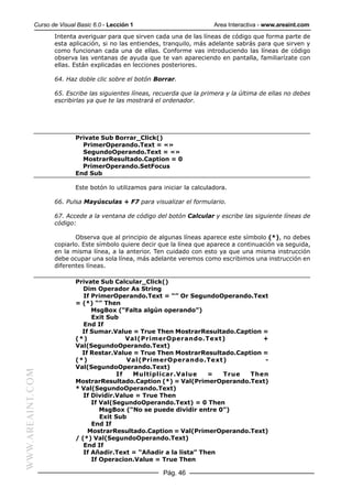 Curso de Visual Basic 6.0 - Lección 1                          Area Interactiva - www.areaint.com
                  Intenta averiguar para que sirven cada una de las líneas de código que forma parte de
                  esta aplicación, si no las entiendes, tranquilo, más adelante sabrás para que sirven y
                  como funcionan cada una de ellas. Conforme vas introduciendo las líneas de código
                  observa las ventanas de ayuda que te van apareciendo en pantalla, familiarízate con
                  ellas. Están explicadas en lecciones posteriores.

                  64. Haz doble clic sobre el botón Borrar.

                  65. Escribe las siguientes líneas, recuerda que la primera y la última de ellas no debes
                  escribirlas ya que te las mostrará el ordenador.




                          Private Sub Borrar_Click()
                            PrimerOperando.Text = «»
                            SegundoOperando.Text = «»
                            MostrarResultado.Caption = 0
                            PrimerOperando.SetFocus
                          End Sub

                          Este botón lo utilizamos para iniciar la calculadora.

                  66. Pulsa Mayúsculas + F7 para visualizar el formulario.

                  67. Accede a la ventana de código del botón Calcular y escribe las siguiente líneas de
                  código:

                         Observa que al principio de algunas líneas aparece este símbolo (*), no debes
                  copiarlo. Este símbolo quiere decir que la línea que aparece a continuación va seguida,
                  en la misma línea, a la anterior. Ten cuidado con esto ya que una misma instrucción
                  debe ocupar una sola línea, más adelante veremos como escribimos una instrucción en
                  diferentes líneas.

                          Private Sub Calcular_Click()
                             Dim Operador As String
                             If PrimerOperando.Text = “” Or SegundoOperando.Text
                          = (*) “” Then
                                MsgBox (“Falta algún operando”)
                                Exit Sub
                             End If
                            If Sumar.Value = True Then MostrarResultado.Caption =
                          (*)               Val(PrimerOperando.Text)             +
                          Val(SegundoOperando.Text)
                            If Restar.Value = True Then MostrarResultado.Caption =
                          (*)               Val(PrimerOperando.Text)             -
                          Val(SegundoOperando.Text)
WWW.AREAINT.COM




                                         If   Multiplicar.Value     =  True  Then
                          MostrarResultado.Caption (*) = Val(PrimerOperando.Text)
                          * Val(SegundoOperando.Text)
                             If Dividir.Value = True Then
                                If Val(SegundoOperando.Text) = 0 Then
                                   MsgBox (“No se puede dividir entre 0”)
                                   Exit Sub
                                End If
                              MostrarResultado.Caption = Val(PrimerOperando.Text)
                          / (*) Val(SegundoOperando.Text)
                             End If
                             If Añadir.Text = “Añadir a la lista” Then
                                If Operacion.Value = True Then

                                                        Pág. 46
 