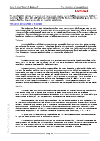 Curso de Visual Basic 6.0 - Lección 1                    Area Interactiva - www.areaint.com

                                                                                     LECCIÓN 4
           En esta lección vamos a ver que son y para que sirven: las variables, constantes, tablas y
           matrices. Todas ellas son estructuras de almacenamiento de datos temporales, pero que nos
           pueden facilitar la programación en muchas ocasiones.

           Variables, constantes y matrices

                        No podemos decir que estos elementos sean estructuras básicas, ya que no son
                  un grupo de instrucciones, sino que son elementos que nos pueden ayudar a almacenar
                  valores, de forma temporal, para usarlos en nuestra aplicación de la forma que más nos
                  convenga. También tenemos que pensar que en muchas estructuras que veremos en
                  lecciones posteriores utilizaremos variables, constantes, tablas y matrices.

                  Variables

                         Las variables se utilizan, en cualquier lenguaje de programación, para almace-
                  nar valores de forma temporal (mientras dura la ejecución del programa). A las varia-
                  bles se les pone un nombre para poder trabajar con ellas y se indican de que tipo son.
                  Este tipo nos informa que clase de datos se pueden almacenar dentro de esta variables,
                  (los diferentes tipos de variables los veremos más adelante).

                  Constantes

                         Las constantes nos pueden parecer que son exactamente iguales que las varia-
                  bles, pero no es así. Las variables nos sirven para almacenar valores, que podemos
                  modificar durante la ejecución del programa.

                         Las constantes, en cambio, no cambian de valor durante la ejecución de la apli-
                  cación. Se suelen utilizar para sustituir un número o valor, difícil de recordar o que
                  suele salir muchas veces durante la aplicación. Imagina el caso de una aplicación en la
                  que necesites utilizar muchas veces el valor siempre que necesitáramos este
                                                            Pi . Si
                  valor tuviéramos que escribir 3’1415... sería un poco engorroso. Pero, gracias a las
                  constantes nosotros podemos definir una llamada valor 3’1415... y en el mo-
                                                                  Pi con
                  mento en el que necesitemos realizar una operación con el valor tendremos que
                                                                           Pi solo
                  poner el nombre de la constante y el ordenador se encargará de sustituirlo por su valor.

                  Matrices

                        Las matrices son un grupo de valores que tienen un mismo nombre y se diferen-
                  cian entre ellas por el lugar que ocupan. A este lugar que ocupa se le llama
                                                                                         Indice .
                  Gracias a este índice podemos crear un código, utilizando estructuras de repetición que
                  nos ayuden a trabajar con estos datos, ahorrando de esta manera código.

                         Normalmente, las matrices se definen con un límite inferior y uno superior. Con
                  la resta de ambos tenemos el número de elementos que pueden entrar dentro de la
                  matriz. Tenemos que pensar que si nosotros solo definimos el valor superior, el primer
WWW.AREAINT.COM




                  objeto tendrá como índice el último el número que nosotros hayamos definido como
                                           0y
                  límite superior. De esta forma, si nosotros definimos una matriz de una sola dimensión
                  con límete superior 5, en realidad tenemos 6 objetos con índices 0, 1, 2, 3, 4, 5.

                         Al igual que las variables y constantes, en las tablas también se tiene que definir
                  el tipo de valor que vamos a almacenar dentro.

                         Las matrices podemos definirlas de solo una dimensión, como si se tratase de
                  una gran fila de datos y en otras muchas ocasiones nos puede interesar utilizar estruc-
                  turas de dos dimensiones o incluso más, en las que buscaremos los datos por la
                                                                                         fila y
                  la columna que ocupan. En este caso estas matrices tendrán 2 índices.



                                                    Pág. 48
 