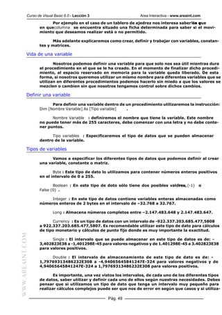 Curso de Visual Basic 6.0 - Lección 3                   Area Interactiva - www.areaint.com
                       Por ejemplo en el caso de un tablero de ajedrez nos interesa saberfila que
                                                                                          en y
                  en que columna se encuentra situado una ficha determinada para saber si el movi-
                  miento que deseamos realizar está o no permitido.

                        Más adelante explicaremos como crear, definir y trabajar con variables, constan-
                  tes y matrices.

           Vida de una variable

                         Nosotros podemos definir una variable para que solo nos sea útil mientras dura
                  el procedimiento en el que se le ha creado. En el momento de finalizar dicho procedi-
                  miento, el espacio reservado en memoria para la variable queda liberado. De esta
                  forma, si nosotros queremos utilizar un mismo nombre para diferentes variables que se
                  utilizan en diferentes procedimientos podemos hacerlo sin miedo a que los valores se
                  mezclen o cambien sin que nosotros tengamos control sobre dichos cambios.

           Definir una variable

                        Para definir una variable dentro de un procedimiento utilizaremos la instrucción:
                  Dim [Nombre Variable] As [Tipo variable]  .

                        Nombre Variable : definiremos el nombre que tiene la variable. Este nombre
                  no puede tener más de 255 caracteres, debe comenzar con una letra y no debe conte-
                  ner puntos.

                        Tipo variables : Especificaremos el tipo de datos que se pueden almacenar
                  dentro de la variable.

           Tipos de variables

                        Vamos a especificar los diferentes tipos de datos que podemos definir al crear
                  una variable, constante o matriz.

                         Byte : Este tipo de dato lo utilizamos para contener números enteros positivos
                  en el intervalo de 0 a 255.

                         Boolean : En este tipo de doto sólo tiene dos posibles valores, (-1)
                                                                                   True             o
                  False (0) .

                       Integer : En este tipo de datos contiene variables enteras almacenadas como
                  números enteros de 2 bytes en el intervalo de –32.768 a 32.767.

                          Long : Almacena números completos entre –2.147.483.648 y 2.147.483.647.

                        Currency : Es un tipo de datos con un intervalo de -922.337.203.685.477,5808
                  a 922.337.203.685.477,5807. Es recomendable utilizar este tipo de dato para cálculos
                  de tipo monetario y cálculos de punto fijo donde es muy importante la exactitud.
WWW.AREAINT.COM




                        Single : El intervalo que se puede almacenar en este tipo de datos es de: -
                  3,402823E38 a -1,401298E-45 para valores negativos y de 1.401298E-45 a 3.402823E38
                  para valores positivos.

                       Double : El intervalo de almacenamiento de este tipo de dato es de: -
                  1,79769313486232E308 a -4,94065645841247E-324 para valores negativos y de
                  4,94065645841247E-324 a 1,79769313486232E308 para valores positivos.

                         Es importante, una vez vistos los intervalos, de cada uno de los diferentes tipos
                  de datos, saber utilizar y definir cada uno de ellos según nuestras necesidades. Debes
                  pensar que si utilizamos un tipo de dato que tenga un intervalo muy pequeño para
                  realizar cálculos complejos puede ser que nos de error en según que casos y si utiliza-

                                                   Pág. 49
 