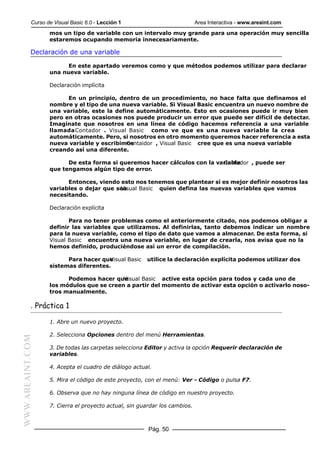 Curso de Visual Basic 6.0 - Lección 1                           Area Interactiva - www.areaint.com
                  mos un tipo de variable con un intervalo muy grande para una operación muy sencilla
                  estaremos ocupando memoria innecesariamente.

           Declaración de una variable

                        En este apartado veremos como y que métodos podemos utilizar para declarar
                  una nueva variable.

                  Declaración implícita

                        En un principio, dentro de un procedimiento, no hace falta que definamos el
                  nombre y el tipo de una nueva variable. Si Visual Basic encuentra un nuevo nombre de
                  una variable, este la define automáticamente. Esto en ocasiones puede ir muy bien
                  pero en otras ocasiones nos puede producir un error que puede ser difícil de detectar.
                  Imagínate que nosotros en una línea de código hacemos referencia a una variable
                  llamada Contador . Visual Basic como ve que es una nueva variable la crea
                  automáticamente. Pero, si nosotros en otro momento queremos hacer referencia a esta
                  nueva variable y escribimos
                                            Contaidor , Visual Basic cree que es una nueva variable
                  creando así una diferente.

                        De esta forma si queremos hacer cálculos con la variable
                                                                          Contador , puede ser
                  que tengamos algún tipo de error.

                        Entonces, viendo esto nos tenemos que plantear si es mejor definir nosotros las
                  variables o dejar que sea
                                         Visual Basic quien defina las nuevas variables que vamos
                  necesitando.

                  Declaración explícita

                         Para no tener problemas como el anteriormente citado, nos podemos obligar a
                  definir las variables que utilizamos. Al definirlas, tanto debemos indicar un nombre
                  para la nueva variable, como el tipo de dato que vamos a almacenar. De esta forma, si
                  Visual Basic encuentra una nueva variable, en lugar de crearla, nos avisa que no la
                  hemos definido, produciéndose así un error de compilación.

                        Para hacer queVisual Basic    utilice la declaración explícita podemos utilizar dos
                  sistemas diferentes.

                        Podemos hacer que Visual Basic active esta opción para todos y cada uno de
                  los módulos que se creen a partir del momento de activar esta opción o activarlo noso-
                  tros manualmente.

           . Práctica 1

                  1. Abre un nuevo proyecto.

                  2. Selecciona Opciones dentro del menú Herramientas.
WWW.AREAINT.COM




                  3. De todas las carpetas selecciona Editor y activa la opción Requerir declaración de
                  variables.

                  4. Acepta el cuadro de diálogo actual.

                  5. Mira el código de este proyecto, con el menú: Ver - Código o pulsa F7.

                  6. Observa que no hay ninguna línea de código en nuestro proyecto.

                  7. Cierra el proyecto actual, sin guardar los cambios.



                                                       Pág. 50
 