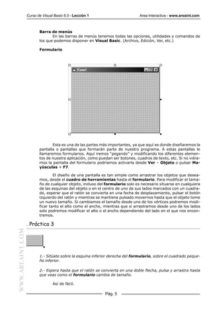 Curso de Visual Basic 6.0 - Lección 1                        Area Interactiva - www.areaint.com



                         Barra de menús
                                En las barras de menús tenemos todas las opciones, utilidades y comandos de
                         los que podemos disponer en Visual Basic. (Archivo, Edición, Ver, etc.)

                         Formulario




                                Esta es una de las partes más importantes, ya que aquí es donde diseñaremos la
                         pantalla o pantallas que formarán parte de nuestro programa. A estas pantallas le
                         llamaremos formularios. Aquí iremos “pegando” y modificando los diferentes elemen-
                         tos de nuestra aplicación, como puedan ser botones, cuadros de texto, etc. Si no viéra-
                         mos la pantalla del formulario podríamos activarla desde Ver – Objeto o pulsar Ma-
                         yúsculas + F7.

                                 El diseño de una pantalla es tan simple como arrastrar los objetos que desea-
                         mos, desde el cuadro de herramientas hasta el formulario. Para modificar el tama-
                         ño de cualquier objeto, incluso del formulario solo es necesario situarse en cualquiera
                         de las esquinas del objeto o en el centro de uno de sus lados marcados con un cuadra-
                         do, esperar que el ratón se convierta en una fecha de desplazamiento, pulsar el botón
                         izquierdo del ratón y mientras se mantiene pulsado movernos hasta que el objeto tome
                         un nuevo tamaño. Si cambiamos el tamaño desde uno de los vértices podremos modi-
                         ficar tanto el alto como el ancho, mientras que si arrastramos desde uno de los lados
                         solo podremos modificar el alto o el ancho dependiendo del lado en el que nos encon-
                         tremos.

                  . Práctica 3
WWW.AREAINT.COM




                         1.- Sitúate sobre la esquina inferior derecha del formulario, sobre el cuadrado peque-
                         ño inferior.

                         2.- Espera hasta que el ratón se convierta en una doble flecha, pulsa y arrastra hasta
                         que veas como el formulario cambia de tamaño.

                                 Así de fácil.

                                                            Pág. 5
 