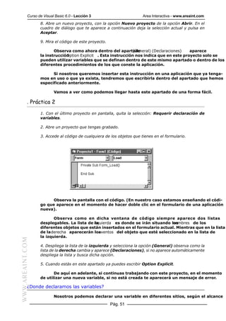 Curso de Visual Basic 6.0 - Lección 3                        Area Interactiva - www.areaint.com
                  8. Abre un nuevo proyecto, con la opción Nuevo proyecto de la opción Abrir. En el
                  cuadro de diálogo que te aparece a continuación deja la selección actual y pulsa en
                  Aceptar.

                  9. Mira el código de este proyecto.

                         Observa como ahora dentro del apartado  (General) (Declaraciones)  aparece
                  la instrucción
                               Option Explicit . Esta instrucción nos indica que en este proyecto solo se
                  pueden utilizar variables que se definan dentro de este mismo apartado o dentro de los
                  diferentes procedimientos de los que conste la aplicación.

                        Si nosotros queremos insertar esta instrucción en una aplicación que ya tenga-
                  mos en uso o que ya exista, tendremos que escribirla dentro del apartado que hemos
                  especificado anteriormente.

                          Vamos a ver como podemos llegar hasta este apartado de una forma fácil.

           . Práctica 2

                  1. Con el último proyecto en pantalla, quita la selección: Requerir declaración de
                  variables.

                  2. Abre un proyecto que tengas grabado.

                  3. Accede al código de cualquiera de los objetos que tienes en el formulario.




                        Observa la pantalla con el código. (En nuestro caso estamos enseñando el códi-
                  go que aparece en el momento de hacer doble clic en el formulario de una aplicación
                  nueva).

                         Observa como en dicha ventana de código siempre aparece dos listas
                  desplegables. La lista de izquierda es donde se irán situando los
                                             la                                    nombres de los
                  diferentes objetos que están insertados en el formulario actual. Mientras que en la lista
                  de la derecha aparecerán los  eventos del objeto que esté seleccionado en la lista de
                  la izquierda.
WWW.AREAINT.COM




                  4. Despliega la lista de la izquierda y selecciona la opción (General) observa como la
                  lista de la derecha cambia y aparece (Declaraciones), si no aparece automáticamente
                  despliega la lista y busca dicha opción.

                  5. Cuando estás en este apartado ya puedes escribir Option Explicit.

                         De aquí en adelante, si continuas trabajando con este proyecto, en el momento
                  de utilizar una nueva variable, si no está creada te aparecerá un mensaje de error.

           ¿Donde declaramos las variables?

                          Nosotros podemos declarar una variable en diferentes sitios, según el alcance

                                                        Pág. 51
 
