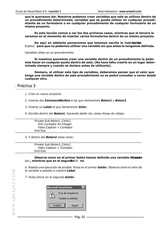 Curso de Visual Basic 6.0 - Lección 1                       Area Interactiva - www.areaint.com
                  que le queramos dar. Nosotros podemos crear variables que solo se utilicen dentro de
                  un procedimiento determinado, variables que se pueda utilizar en cualquier procedi-
                  miento de un formulario o en cualquier procedimiento de cualquier formulario de un
                  mismo proyecto.

                       Es esta lección vamos a ver los dos primeros casos, mientras que el tercero lo
                  veremos en el momento de insertar varios formularios dentro de un mismo proyecto.

                          De aquí en adelante pensaremos que tenemos escrita la instrucción
                                                                                          Option
                  Explicit para que no podamos utilizar una variable sin que antes la tengamos definida.

                  Variables útiles en un procedimiento

                       Si nosotros queremos crear una variable dentro de un procedimiento lo pode-
                  mos hacer en cualquier punto dentro de este. (No hace falta crearlo en un lugar deter-
                  minado siempre y cuando se declare antes de utilizarla).

                        Siempre, al utilizar este tipo de variables, deberemos pensar que el valor que
                  tenga una variable dentro de este procedimiento no se podrá consultar o variar desde
                  cualquier otro.

           . Práctica 3

                  1. Crea un nuevo proyecto.

                  2. Inserta dos CommandButton a los que llamaremos Boton1 y Boton2.

                  3. Inserta un Label al que llamaremos Valor.

                  4. Escribe dentro del Boton1, haciendo doble clic, estas líneas de código.

                          Private Sub Boton1_Click()
                             Dim Contador As Integer
                             Valor.Caption = Contador
                          End Sub

                  5. Y dentro del Boton2 estas otras:

                          Private Sub Boton2_Click()
                             Valor.Caption = Contador
                          End Sub

                         Observa como en el primer botón hemos definido una variable llamada
                                                                                       Conta-
                  dor , mientras que en el segundo
                                                Botón no.

                  6. Realiza una ejecución de prueba. Pulsa en el primer botón. Observa como el valor de
                  la variable a pasado a nuestro Label.
WWW.AREAINT.COM




                  7. Pulsa ahora en el segundo botón.




                                                         Pág. 52
 