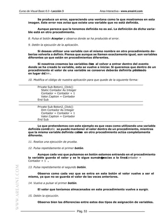 Curso de Visual Basic 6.0 - Lección 3                       Area Interactiva - www.areaint.com


                       Se produce un error, apareciendo una ventana como la que mostramos en esta
                  imagen. Este error nos avisa que existe una variable que no está definida.

                         Aunque parezca que la tenemos definida no es así. La definición de dicha varia-
                  ble está en otro procedimiento.

                  8. Pulsa el botón Aceptar y observa donde se ha producido el error.

                  9. Detén la ejecución de la aplicación.

                        Si deseas utilizar una variable con el mismo nombre en otro procedimiento de-
                  berías volverla a definir. Piensa que aunque se llamen exactamente igual, son variables
                  diferentes ya que están en procedimientos diferentes.

                        Si nosotros creamos las variables con al volver a entrar dentro del evento
                                                           Dim
                  donde se ha creado la variable, esta se vuelve a iniciar. Si queremos que dentro de un
                  procedimiento el valor de una variable se conserve deberás definirla poniendo
                                                                                          Static
                  en lugar deDim .

                  10. Modifica el código de nuestra aplicación para que quede de la siguiente forma:

                          Private Sub Boton1_Click()
                             Static Contador As Integer
                             Contador = Contador + 1
                             Valor.Caption = Contador
                          End Sub

                          Private Sub Boton2_Click()
                             Dim Contador As Integer
                             Contador = Contador + 1
                             Valor.Caption = Contador
                          End Sub

                        Lo que pretendemos con este ejemplo es que veas como utilizando una variable
                  definida como
                              Static se puede mantener el valor dentro de un procedimiento, mientras
                  que la misma variable definida como en otro procedimiento actúa completamente
                                                   Dim
                  diferente.

                  11. Realiza una ejecución de prueba.

                  12. Pulsa repetidamente el primer botón.

                         Aunque cada vez que pulsamos en botón estamos entrando en el procedimiento
                  la variable guarda el valor y se le sigue sumando
                                                                1 gracias a la línea
                                                                                   Contador =
                  Contador + 1 .
WWW.AREAINT.COM




                  13. Pulsa repetidamente el segundo botón.

                       Observa como cada vez que se entra en este botón el valor vuelve a ser el
                  mismo, ya que no se guarda el valor de las veces anteriores.

                  14. Vuelve a pulsar el primer botón.

                          El valor que teníamos almacenados en este procedimiento vuelve a surgir.

                  15. Detén la ejecución.

                          Observa bien las diferencias entre estos dos tipos de asignación de variables.


                                                          Pág. 53
 