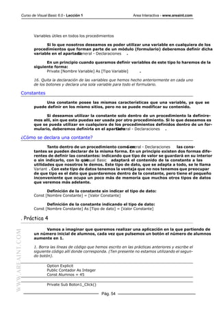Curso de Visual Basic 6.0 - Lección 1                        Area Interactiva - www.areaint.com




                  Variables útiles en todos los procedimientos

                        Si lo que nosotros deseamos es poder utilizar una variable en cualquiera de los
                  procedimientos que forman parte de un módulo (formulario) deberemos definir dicha
                  variable en el apartado
                                       General - Declaraciones .

                        En un principio cuando queramos definir variables de este tipo lo haremos de la
                  siguiente forma:
                        Private [Nombre Variable] As [Tipo Variable] .

                  16. Quita la declaración de las variables que hemos hecho anteriormente en cada uno
                  de los botones y declara una sola variable para todo el formulario.

           Constantes

                       Una constante posee las mismas características que una variable, ya que se
                  puede definir en los mismo sitios, pero no se puede modificar su contenido.

                        Si deseamos utilizar la constante solo dentro de un procedimiento la definire-
                  mos allí, sin que esta puedas ser usada por otro procedimiento. Si lo que deseamos es
                  que se pueda utilizar en cualquiera de los procedimientos definidos dentro de un for-
                  mulario, deberemos definirla en el apartado
                                                          General - Declaraciones .

           ¿Cómo se declara una contante?

                         Tanto dentro de un procedimiento como en
                                                                General - Declaraciones las cons-
                  tantes se pueden declarar de la misma forma. En un principio existen dos formas dife-
                  rentes de definir las constantes: indicando que tipo de valor se guardará en su interior
                  o sin indicarlo, con lo que
                                            Visual Basic adaptará el contenido de la constante a las
                  utilidades que nosotros le demos. Este tipo de dato, que se adapta a todo, se le llama
                  Variant . Con este tipo de datos tenemos la ventaja que no nos tenemos que preocupar
                  de que tipo es el dato que guardaremos dentro de la constante, pero tiene el pequeño
                  inconveniente que ocupa un poco más de memoria que muchos otros tipos de datos
                  que veremos más adelante.

                         Definición de la constante sin indicar el tipo de dato:
                  Const [Nombre Constante] = [Valor Constante]

                         Definición de la constante indicando el tipo de dato:
                  Const [Nombre Constante] As [Tipo de dato] = [Valor Constante]

           . Práctica 4

                       Vamos a imaginar que queremos realizar una aplicación en la que partiendo de
WWW.AREAINT.COM




                  un número inicial de alumnos, cada vez que pulsemos un botón el número de alumnos
                  aumente en 1.

                  1. Borra las líneas de código que hemos escrito en las prácticas anteriores y escribe el
                  siguiente código allí donde corresponda. (Ten presente no estamos utilizando el segun-
                  do botón).

                          Option Explicit
                          Public Contador As Integer
                          Const Alumnos = 45

                          Private Sub Boton1_Click()

                                                       Pág. 54
 