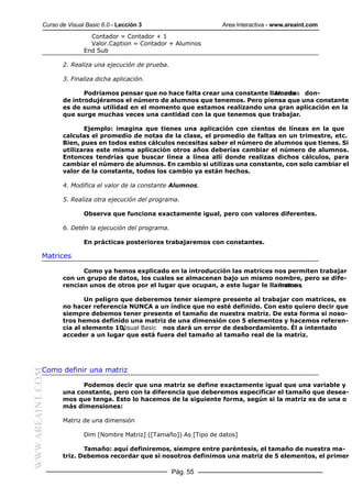 Curso de Visual Basic 6.0 - Lección 3                      Area Interactiva - www.areaint.com
                            Contador = Contador + 1
                            Valor.Caption = Contador + Alumnos
                          End Sub

                  2. Realiza una ejecución de prueba.

                  3. Finaliza dicha aplicación.

                         Podríamos pensar que no hace falta crear una constante llamada don-
                                                                                  Alumnos
                  de introdujéramos el número de alumnos que tenemos. Pero piensa que una constante
                  es de suma utilidad en el momento que estamos realizando una gran aplicación en la
                  que surge muchas veces una cantidad con la que tenemos que trabajar.

                         Ejemplo: imagina que tienes una aplicación con cientos de líneas en la que
                  calculas el promedio de notas de la clase, el promedio de faltas en un trimestre, etc.
                  Bien, pues en todos estos cálculos necesitas saber el número de alumnos que tienes. Si
                  utilizaras este misma aplicación otros años deberías cambiar el número de alumnos.
                  Entonces tendrías que buscar línea a línea allí donde realizas dichos cálculos, para
                  cambiar el número de alumnos. En cambio si utilizas una constante, con solo cambiar el
                  valor de la constante, todos los cambio ya están hechos.

                  4. Modifica el valor de la constante Alumnos.

                  5. Realiza otra ejecución del programa.

                          Observa que funciona exactamente igual, pero con valores diferentes.

                  6. Detén la ejecución del programa.

                          En prácticas posteriores trabajaremos con constantes.

           Matrices

                        Como ya hemos explicado en la introducción las matrices nos permiten trabajar
                  con un grupo de datos, los cuales se almacenan bajo un mismo nombre, pero se dife-
                  rencian unos de otros por el lugar que ocupan, a este lugar le llamamos
                                                                                    Indice .

                         Un peligro que deberemos tener siempre presente al trabajar con matrices, es
                  no hacer referencia NUNCA a un índice que no esté definido. Con esto quiero decir que
                  siempre debemos tener presente el tamaño de nuestra matriz. De esta forma si noso-
                  tros hemos definido una matriz de una dimensión con 5 elementos y hacemos referen-
                  cia al elemento 10,
                                    Visual Basic nos dará un error de desbordamiento. Él a intentado
                  acceder a un lugar que está fuera del tamaño al tamaño real de la matriz.




           Como definir una matriz
WWW.AREAINT.COM




                        Podemos decir que una matriz se define exactamente igual que una variable y
                  una constante, pero con la diferencia que deberemos especificar el tamaño que desea-
                  mos que tenga. Esto lo hacemos de la siguiente forma, según si la matriz es de una o
                  más dimensiones:

                  Matriz de una dimensión

                          Dim [Nombre Matriz] ([Tamaño]) As [Tipo de datos]

                         Tamaño: aquí definiremos, siempre entre paréntesis, el tamaño de nuestra ma-
                  triz. Debemos recordar que si nosotros definimos una matriz de 5 elementos, el primer

                                                        Pág. 55
 