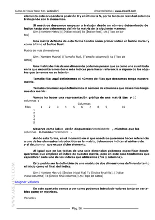 Curso de Visual Basic 6.0 - Lección 1                            Area Interactiva - www.areaint.com
                  elemento está ocupando la posición 0 y el último la 5, por lo tanto en realidad estamos
                  trabajando con 6 elementos.

                         Si nosotros deseamos empezar a trabajar desde un número determinado de
                  índice hasta otro deberemos definir la matriz de la siguiente manera:
                         Dim [Nombre Matriz] ([Índice inicial] To [Índice final]) As [Tipo de da-
                  tos]

                       Una matriz definida de esta forma tendrá como primer índice el Índice inicial y
                  como último el Índice final.

                  Matriz de más dimensiones

                           Dim [Nombre Matriz] ([Tamaño fila], [Tamaño columna]) As [Tipo de
                  datos]

                         Una matriz de más de una dimensión podemos pensar que es como una cuadricula
                  en la que necesitaremos dos o más índices para hacer referencia a alguno de los obje-
                  tos que tenemos en su interior.

                        Tamaño fila: aquí definiremos el número de filas que deseamos tenga nuestra
                  matriz.

                        Tamaño columna: aquí definiremos el número de columnas que deseamos tenga
                  nuestra matriz.

                         Vamos ha hacer una representación gráfica de una matriz filas y 10
                                                                               5 con
                  columnas :
                                                    Columnas
                   Filas     1    2    3    4    5    6    7     8    9          10
                         1
                         2
                         3
                         4
                         5

                        Observa como las filas están dispuestas
                                                              horizontalmente              , mientras que las
                  columnas lo hacenverticalmente .

                         Así de esta forma, en el momento en el que nosotros queremos hacer referencia
                  a uno de los elementos introducidos en la matriz, deberemos indicar el número de
                                                                                           fila
                  y el decolumna que ocupa dicho elemento.

                        Al igual que en las tablas de una sola dimensión podemos especificar donde
                  queremos que empiece el índice de nuestra matriz, pero en este caso tendremos que
                  especificar cada uno de los índices que utilizamos (fila y columna).

                          Esta podría ser la definición de una matriz de dos dimensiones definiendo tanto
WWW.AREAINT.COM




                  el inicio como el final del índice.

                           Dim [Nombre Matriz] ([Índice inicial fila] To [Índice final fila], [Índice
                  inicial columna] To [Índice final columna]) As [Tipo de datos]

           Asignar valores

                        En este apartado vamos a ver como podemos introducir valores tanto en varia-
                  bles como en matrices.

                  Variables


                                                         Pág. 56
 