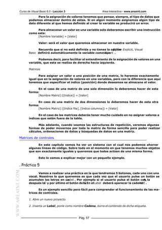 Curso de Visual Basic 6.0 - Lección 3                      Area Interactiva - www.areaint.com
                        Para la asignación de valores tenemos que pensar, siempre, el tipo de datos que
                  podemos almacenar dentro de estas. Si en algún momento asignamos algún tipo de
                  dato diferente al que hemos definido al crear la variable se producirá un error.

                       Para almacenar un valor en una variable solo deberemos escribir una instrucción
                  como esta:
                       [Nombre Variable] = [Valor]

                          Valor: será el valor que queremos almacenar en nuestra variable.

                        Recuerda que si no está definida y no tienes la opción Explicit, Visual
                                                                         Option
                  Basic definirá automáticamente la variable comoVariant .
                                                                   tipo

                        Podemos decir, para facilitar el entendimiento de la asignación de valores en una
                  variable, que esta se realiza de derecha hacia izquierda.

                  Matrices

                         Para asignar un valor a una posición de una matriz, lo haremos exactamente
                  igual que en la asignación de valores en una variables, pero con la diferencia que aquí
                  tenemos que especificar el índice (posición) donde deseamos se almacene el valor.

                        En el caso de una matriz de una sola dimensión lo deberemos hacer de esta
                  forma:
                        [Nombre Matriz] ([Indice]) = [Valor]

                        En caso de una matriz de dos dimensiones lo deberemos hacer de esta otra
                  forma:
                        [Nombre Matriz] ([Indice fila], [Indice columna]) = [Valor]

                        En el caso de las matrices deberás tener mucho cuidado en no asignar valores a
                  índices que están fuera de la tabla.

                        Más adelante, cuando veamos las estructuras de repetición, veremos algunas
                  formas de poder movernos por toda la matriz de forma sencilla para poder realizar
                  cálculos, ordenaciones de datos y búsquedas de datos en una matriz.

           Matrices de controles

                        En este capitulo vamos ha ver un sistema con el cual nos podemos ahorrar
                  algunas líneas de código. Sobre todo en el momento en que tenemos muchos objetos
                  que son exactamente iguales y queremos que todos actúen de una misma forma.

                          Esto lo vamos a explicar mejor con un pequeño ejemplo.

           . Práctica 5
WWW.AREAINT.COM




                         Vamos a realizar una práctica en la que tendremos 5 botones, cada uno con una
                  vocal. Nosotros lo que queremos es que cada vez que el usuario pulse un botón se
                  acumulen las letras en unLabel . Por ejemplo si el usuario pulsa el botón con la
                                                                                              A,
                  después la y por último el botón de E. En elLabel deberá aparecer la cadena .
                            O                          la                                  AOE

                         Es un ejemplo sencillo pero fácil para comprender el funcionamiento de las ma-
                  trices de controles.

                  1. Abre un nuevo proyecto.

                  2. Inserta un Label, ponle como nombre Cadena, borra el contenido de dicha etiqueta.



                                                     Pág. 57
 