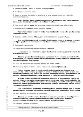 Curso de Visual Basic 6.0 - Lección 1                       Area Interactiva - www.areaint.com
                  3. Inserta un botón. Cambia su nombre, poniéndole Letra.

                  4. Escribe en su interior la letra A.

                  5. Ajusta el tamaño del botón, el tamaño de la letra, su apariencia, etc. realiza los
                  cambios como desees.

                       Ahora vamos a pasar a copiar este elemento 4 veces más para tener los demás
                  botones, los cuales representarán al resto de vocales.

                  6. Pulsa un clic sobre el botón que tenemos en nuestro formulario para seleccionarlo.

                  7. Accede a la opción Copiar dentro del menú Edición.

                        Aparentemente no ha pasado nada. Pero el ordenador ahora sabe que deseamos
                  copiar este objeto.

                  8. Vuelve a acceder al menú Edición, pero esta vez selecciona la opción Pegar.

                        Acto seguido te aparecerá un cuadro de diálogo en el que te avisa que ya existe
                  un objeto que tiene el mismo nombre y si deseas crear una matriz de controles.

                  9. Contesta afirmativamente.

                  10. Repite la acción de copiar hasta que tengas 5 botones.

                        Las copias de los botones irán apareciendo en la esquina superior izquierda de
                  nuestro formulario.

                        Observa que en el momento que ya copias uno de los botones, contestado afir-
                  mativamente a la creación de una matriz de controles, el resto de copias las realiza sin
                  hacerte ningún tipo de pregunta.

                  11. Sitúa uno debajo del otro todos los botones que hemos creado.

                  12. Selecciona el primero de los botones y observa la propiedad (Nombre).

                         Podrás observar como el nombre de dicho botón ya no es, sino que pasa
                                                                             Letra
                  a ser Letra(0) . Este número, que aparece entre paréntesis, es un índice el cual nos
                  sirve para distinguir cada uno de los botones que hemos creado. Nuestra matriz de
                  botones irá desde el botón con índice que tiene el índice En total5 elementos.
                                                    0 al                  4.

                         A partir de este momento si queremos modificar la propiedad de uno de los
                  botones en concreto, deberemos especificar el número de índice de dicho botón. De
                  este forma podremos utilizar estructuras de repetición para modificar las propiedades
                  de muchos objetos en pocas líneas. Más adelante veremos ejemplos en los que utiliza-
                  remos está característica.
WWW.AREAINT.COM




                        Otra característica que tienen estas estructuras de datos es que todo el código
                  que escribamos dentro de uno de ellos afectará igualmente a cualquiera de las copias.

                  13. Pulsa doble clic en cualquiera de los botones.

                         Observa que en el momento de entrar en un evento, en la línea de código donde
                  se especifica en que tipo de evento nos encontramos, aparecen las palabras
                                                                                     (Index As
                  Integer) . Este es el índice de los elementos que hemos insertado.

                  14. Escribe la siguiente instrucción:

                          Cadena.Caption = Cadena.Caption & Letra(Index).Caption

                                                          Pág. 58
 