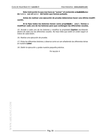 Curso de Visual Basic 6.0 - Lección 3                         Area Interactiva - www.areaint.com


                        Esta instrucción lo que nos hace es “sumar” el contenido actual del
                                                                                    Label llama-
                  do Cadena con elCaption del botón que hemos pulsado.

                        Antes de realizar una ejecución de prueba deberemos hacer una última modifi-
                  cación.

                        Si te fijas todos los botones tienen como propiedad
                                                                       Caption una A. Vamos a
                  modificar cada uno de los botones para que contengan las diferentes vocales.

                  15. Accede a cada uno de los botones y modifica la propiedad Caption escribiendo
                  dentro de cada uno las diferentes vocales. No hace falta que estén en orden según el
                  índice de cada botón.

                  16. Realiza una ejecución de prueba.

                  17. Pulsa los diferentes botones y observa como se van añadiendo las diferentes letras
                  en nuestro Label.

                  18. Detén la ejecución y graba nuestra pequeña práctica.

                                                         Fin lección 4
WWW.AREAINT.COM




                                                      Pág. 59
 