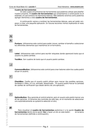 Curso de Visual Basic 6.0 - Lección 1                        Area Interactiva - www.areaint.com
                         Cuadro de herramientas
                                En este cuadro encontramos las herramientas que podemos utilizar para diseñar
                         nuestro proyecto. El cuadro de herramientas que presentamos a continuación es el
                         estándar, el cual contiene los elementos básicos. Más adelante veremos como podemos
                         agregar elementos a este cuadro de herramientas.

                                A continuación vamos a nombrar las herramientas básicas, para así poder em-
                         pezar a crear una pequeña aplicación. En futuras lecciones iremos explicando el resto
                         de herramientas.




                         Puntero. Utilizaremos este control para poder mover, cambiar el tamaño o seleccionar
                         los diferentes elementos que insertemos en el formulario.




                         Label. Utilizaremos este control para escribir etiquetas donde aparecerá texto que el
                         usuario no podrá cambiar.

                         TextBox. Son cuadros de texto que el usuario podrá cambiar.




                         CommandButton. Utilizaremos este control para crear botones sobre los cuales podrá
                         actuar el usuario.




                         CheckBox. Casilla que el usuario podrá utilizar para marcar dos posibles opciones.
                         Verdadero o falso, sí o no, activado, desactivado... El usuario podrá marcar la cantidad
                         de casillas de verificación que desee dentro de una aplicación.




                         OptionButton. Muy parecida al control anterior, pero el usuario solo podrá marcar una
                         de las opciones. Si tenemos dos controles de este tipo, en el momento de seleccionar
WWW.AREAINT.COM




                         uno automáticamente se quitará la selección el otro.




                             Para visualizar el cuadro de herramientas podremos ir a la opción Cuadro de
                         herramientas dentro de la opción Ver o hacer un clic en este botón:   en la barra
                         de herramientas (definida a continuación).




                                                            Pág. 6
 