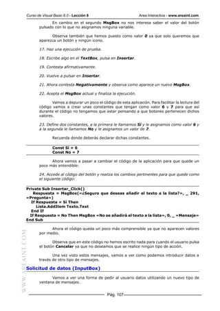 Curso de Visual Basic 6.0 - Lección 8                          Area Interactiva - www.areaint.com
                        En cambio en el segundo MsgBox no nos interesa saber el valor del botón
                  pulsado con lo que no asignamos ninguna variable.

                        Observa también que hemos puesto como valor 0 ya que solo queremos que
                  aparezca un botón y ningún icono.

                  17. Haz una ejecución de prueba.

                  18. Escribe algo en el TextBox, pulsa en Insertar.

                  19. Contesta afirmativamente.

                  20. Vuelve a pulsar en Insertar.

                  21. Ahora contesta Negativamente y observa como aparece un nuevo MsgBox.

                  22. Acepta el MsgBox actual y finaliza la ejecución.

                         Vamos a depurar un poco el código de esta aplicación. Para facilitar la lectura del
                  código vamos a crear unas constantes que tengan como valor 6 y 7 para que así
                  durante el código no tengamos que estar pensando a que botones pertenecen dichos
                  valores.

                  23. Define dos constantes, a la primera le llamamos Sí y le asignamos como valor 6 y
                  a la segunda le llamamos No y le asignamos un valor de 7.

                          Recuerda donde deberás declarar dichas constantes.

                          Const Sí = 6
                          Const No = 7

                        Ahora vamos a pasar a cambiar el código de la aplicación para que quede un
                  poco más entendible:

                  24. Accede al código del botón y realiza los cambios pertinentes para que quede como
                  el siguiente código:

           Private Sub Insertar_Click()
               Respuesta = MsgBox(«¿Seguro que deseas añadir el texto a la lista?», _ 291,
           «Pregunta»)
              If Respuesta = Sí Then
                 Lista.AddItem Texto.Text
              End If
             If Respuesta = No Then MsgBox «No se añadirá el texto a la lista», 0, _ «Mensaje»
           End Sub

                        Ahora el código queda un poco más comprensible ya que no aparecen valores
WWW.AREAINT.COM




                  por medio.

                         Observa que en este código no hemos escrito nada para cuando el usuario pulsa
                  el botón Cancelar ya que no deseamos que se realice ningún tipo de acción.

                         Una vez visto estos mensajes, vamos a ver como podemos introducir datos a
                  través de otro tipo de mensajes.

           Solicitud de datos (InputBox)

                        Vamos a ver una forma de pedir al usuario datos utilizando un nuevo tipo de
                  ventana de mensajes.


                                                        Pág. 107
 
