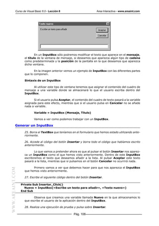 Curso de Visual Basic 6.0 - Lección 8                          Area Interactiva - www.areaint.com




                            En un InputBox sólo podremos modificar el texto que aparece en el mensaje,
                    el título de la ventana de mensaje, si deseamos que aparezca algún tipo de cadena
                    como predeterminada y la posición de la pantalla en la que deseamos que aparezca
                    dicha ventana.

                           En la imagen anterior vemos un ejemplo de InputBox con las diferentes partes
                    que lo componen.

                    Sintaxis de un InputBox

                          Al utilizar este tipo de ventana tenemos que asignar el contenido del cuadro de
                    mensaje a una variable donde se almacenará lo que el usuario escriba dentro del
                    InputBox.

                          Si el usuario pulsa Aceptar, el contenido del cuadro de texto pasará a la variable
                    asignada para este efecto, mientras que si el usuario pulsa en Cancelar no se añade
                    nada a variable.

                           Variable = InputBox (Mensaje, Título)

                           Vamos a ver como podemos trabajar con un InputBox.

           Generar un InputBox

                    25. Borra el TextBox que teníamos en el formulario que hemos estado utilizando ante-
                    riormente.

                    26. Accede al código del botón Insertar y borra todo el código que habíamos escrito
                    anteriormente.

                            Lo que vamos a pretender ahora es que al pulsar el botón Insertar nos aparez-
                    ca un InputBox como el que hemos visto anteriormente. Dentro de este InputBox
                    escribiremos el texto que deseamos añadir a la lista. Al pulsar Aceptar este texto
                    pasará a la lista, mientras que si pulsamos en el botón Cancelar no ocurrirá nada.

                          Primero vamos a ver que debemos hacer para que nos aparezca el InputBox
WWW.AREAINT.COM




                    que hemos visto anteriormente.

                    27. Escribe el siguiente código dentro del botón Insertar.

                  Private Sub Insertar_Click()
                    Nuevo = InputBox(«Escribe un texto para añadir», «Texto nuevo»)
                  End Sub

                          Observa que creamos una variable llamada Nuevo en la que almacenamos lo
                    que escribe el usuario de la aplicación dentro del InputBox.

                    28. Realiza una ejecución de prueba y pulsa sobre Insertar.

                                                         Pág. 108
 