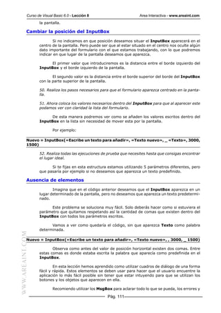 Curso de Visual Basic 6.0 - Lección 8                        Area Interactiva - www.areaint.com
                  la pantalla.

           Cambiar la posición del InputBox

                          Si no indicamos en que posición deseamos situar el InputBox aparecerá en el
                  centro de la pantalla. Pero puede ser que al estar situado en el centro nos oculte algún
                  dato importante del formulario con el que estamos trabajando, con lo que podremos
                  indicar en que lugar de la pantalla deseamos que aparezca.

                        El primer valor que introduciremos es la distancia entre el borde izquierdo del
                  InputBox y el borde izquierdo de la pantalla.

                         El segundo valor es la distancia entre el borde superior del borde del InputBox
                  con la parte superior de la pantalla.

                  50. Realiza los pasos necesarios para que el formulario aparezca centrado en la panta-
                  lla.

                  51. Ahora coloca los valores necesarios dentro del InputBox para que al aparecer este
                  podamos ver con claridad la lista del formulario.

                        De esta manera podremos ver como se añaden los valores escritos dentro del
                  InputBox en la lista sin necesidad de mover esta por la pantalla.

                          Por ejemplo:

           Nuevo = InputBox(«Escribe un texto para añadir», «Texto nuevo», _ «Texto», 3000,
           1500)

                  52. Realiza todas las ejecuciones de prueba que necesites hasta que consigas encontrar
                  el lugar ideal.

                        Si te fijas en esta estructura estamos utilizando 5 parámetros diferentes, pero
                  que pasaría por ejemplo si no deseamos que aparezca un texto predefinido.

           Ausencia de elementos

                         Imagina que en el código anterior deseamos que el InputBox aparezca en un
                  lugar determinado de la pantalla, pero no deseamos que aparezca un texto predetermi-
                  nado.

                        Este problema se soluciona muy fácil. Solo deberás hacer como si estuviera el
                  parámetro que quitamos respetando así la cantidad de comas que existen dentro del
                  InputBox con todos los parámetros escritos.

                        Vamos a ver como quedaría el código, sin que aparezca Texto como palabra
                  determinada.
WWW.AREAINT.COM




           Nuevo = InputBox(«Escribe un texto para añadir», «Texto nuevo», , 3000, _ 1500)

                         Observa como antes del valor de posición horizontal existen dos comas. Entre
                  estas comas es donde estaba escrita la palabra que aparecía como predefinida en el
                  InputBox.

                          En esta lección hemos aprendido como utilizar cuadros de diálogo de una forma
                  fácil y rápida. Estos elementos se deben usar para hacer que el usuario encuentre la
                  aplicación lo más fácil posible sin tener que estar intuyendo para que se utilizan los
                  botones y los objetos que aparecen en ella.

                          Recomiendo utilizar los MsgBox para aclarar todo lo que se pueda, los errores y

                                                       Pág. 111
 