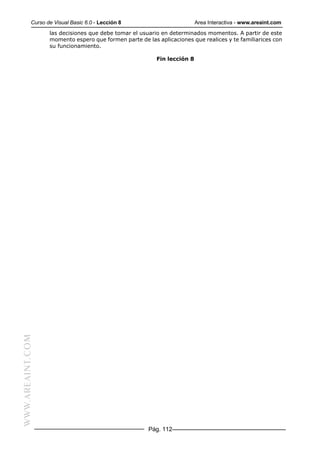 Curso de Visual Basic 6.0 - Lección 8                         Area Interactiva - www.areaint.com
                  las decisiones que debe tomar el usuario en determinados momentos. A partir de este
                  momento espero que formen parte de las aplicaciones que realices y te familiarices con
                  su funcionamiento.

                                                         Fin lección 8
WWW.AREAINT.COM




                                                      Pág. 112
 