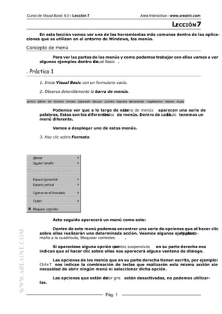 Curso de Visual Basic 6.0 - Lección 7                      Area Interactiva - www.areaint.com

                                                                                              LECCIÓN 7
                        En esta lección vamos ver una de las herramientas más comunes dentro de las aplica-
                  ciones que se utilizan en el entorno de Windows, los menús.

                  Concepto de menú

                               Para ver las partes de los menús y como podemos trabajar con ellos vamos a ver
                         algunos ejemplos dentro deVisual Basic .

                  . Práctica 1

                         1. Inicia Visual Basic con un formulario vacío.

                         2. Observa detenidamente la barra de menús.




                               Podemos ver que a lo largo de esta  barra de menús aparecen una serie de
                         palabras. Estas son los diferentes
                                                        títulos de menús. Dentro de cada
                                                                                      título tenemos un
                         menú diferente.

                                 Vamos a desplegar uno de estos menús.

                         3. Haz clic sobre Formato.




                                 Acto seguido aparecerá un menú como este:

                               Dentro de este menú podemos encontrar una serie de opciones que al hacer clic
WWW.AREAINT.COM




                         sobre ellas realizarán una determinada acción. Veamos algunos ejemplos:
                                                                                          Ajuste ta-
                         maño a la cuadrícula, Bloquear controles .

                               Si apareciese alguna opción conpuntos suspensivos en su parte derecha nos
                         indican que al hacer clic sobre ellas nos aparecerá alguna ventana de dialogo.

                               Las opciones de los menús que en su parte derecha tienen escrito, por ejemplo:
                         Ctrl+T nos indican la combinación de teclas que realizarán esta misma acción sin
                         necesidad de abrir ningún menú ni seleccionar dicha opción.

                                 Las opciones que están de
                                                        color gris    están desactivadas, no podemos utilizar-
                         las.


                                                            Pág. 1
 