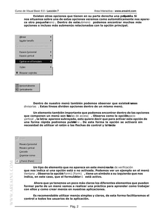 Curso de Visual Basic 6.0 - Lección 7                   Area Interactiva - www.areaint.com
                                Existen otras opciones que tienen en su parte derecha una pequeña Si
                                                                                            flecha .
                         nos situamos sobre una de estas opciones veremos como automáticamente nos apare-
                         ce otro pequeño menú . Dentro de este submenú podemos encontrar muchas más
                         opciones o incluso más submenús relacionadas con la opción principal.




                                 Dentro de nuestro menú también podemos observar que existen unas
                                                                                             líneas
                         divisorias . Estas líneas dividen opciones dentro de un mismo menú.

                                 Un elemento también importante que podemos encontrar dentro de las opciones
                         que componen un menú son las    teclas de acceso . Observa como la opciónEspacio
                         vertical , la letra aparece subrayada, esto quiere decir que para activar esta opción de
                                            v
                         una forma rápida podremos pulsar    Alt+v . De esta forma la opción se activará sin
                         necesidad de utilizar el ratón o las flechas de control y la tecla
                                                                                    Intro.
WWW.AREAINT.COM




                               Un tipo de elemento que no aparece en este menúmarca de verificación
                                                                                 es la
                         que nos indica si una opción está o no activada. Podemos ver un ejemplo en el menú
                         Ventana . Observa la opción Form1 (Form) , tiene un símbolo a su izquierda que nos
                                                   1
                         indica, en este caso, que el formulario
                                                             Form1 está activo.

                                Ahora que ya tenemos un poco más claros los diferentes elementos que pueden
                         formar parte de un menú vamos a realizar una práctica para aprender como trabajar
                         con ellos y como crear menús en nuestras aplicaciones.

                               Es recomendable utilizar menús simples y claros, de esta forma facilitaremos el
                         control a todos los usuarios de la aplicación.


                                                          Pág. 2
 