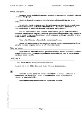 Curso de Visual Basic 6.0 - Lección 7                       Area Interactiva - www.areaint.com



                  Menús principales

                               Antes de seguir trabajando vamos a explicar un poco en que consistirá nuestra
                         aplicación de ejemplo.

                                Nosotros dispondremos de un formulario con solo dos objetos, un y un
                                                                                        TextBox
                         ListBox .

                               En el ListBox tendremos una serie de nombres ya escritos. Nosotros podremos
                         añadir nuevos nombres en la lista utilizando el
                                                                    TextBox . Tendremos opciones en el
                         menú para añadir el nombre a la lista y para borrar dicho nombre.

                               Con los elementos de la lista también trabajaremos, ya que podremos borrar
                         alguno de los elementos o la lista completa, podremos bloquear la lista para que no se
                         pueda ni borrar ni agregar elementos, y añadiremos una opción para cambiar el tama-
                         ño del texto de nuestra lista.

                                 Todo esto utilizando solamente las opciones del menú.

                              Ahora que ya tenemos un poco claro de que va nuestra pequeña aplicación de
                         ejemplo, vamos a empezar a crear la estructura de menús.

                  Editor de menús

                              Para crear los diferentes menús que necesitaremos en una aplicación utilizare-
                         mos elEditor de menús . Esta herramienta nos permitirá crear toda la estructura de
                         menús de forma sencilla.

                  . Práctica 2

                         1. Inicia Visual Basic 6.0 con un formulario en blanco.

                         2. Accede a la opción Editor de menús dentro del menú Herramientas.




                               También puedes poner en funcionamiento el de menús utilizando la
                                                                         Editor
                         combinación de teclas[Control] + [E] o utilizando en laBarra de herramientas
                         estándar el siguiente botón:

                                 Observa la nueva ventana que nos aparece en pantalla:
WWW.AREAINT.COM




                                                           Pág. 3
 