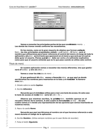 Curso de Visual Basic 6.0 - Lección 7                      Area Interactiva - www.areaint.com




                               Vamos a comentar las principales partes de las que consta este menús .
                                                                                      Editor de
                         Las demás las iremos viendo conforme las necesitemos.

                                 En los menús, como en la gran mayoría de objetos que forman parte de
                                                                                                   Visual
                         Basic , las dos principales propiedades son el
                                                                     Name y el Caption . El Name , será el
                         nombre que utilizaremos para hacer referencia al control del menú a lo largo de toda la
                         aplicación y elCaption será el texto que aparecerá en el menú y que será por el cual se
                         debe guiar el usuario. Piensa que el
                                                            Caption debe ser corto y lo suficiente explicativo
                         como para que el usuario entienda que es lo que pasa cuando se utiliza este control.

                  Título de menú

                               En nuestra aplicación vamos a necesitar dos menús diferentes. Uno que gestio-
                         nará elTextBox y otro elListBox .

                                 Vamos a crear los dos
                                                     títulos de menú     .

                                El que gestionará el
                                                  TextBox vamos a llamarle Nombre ya que aquí es donde
                         escribiremos los nombres para insertarlos en la lista y al menú del le llamare-
                                                                                      ListBox
                         mos Lista .

                         3. Sitúate sobre la casilla Caption.

                         4. Escribe &Nombre

                                Recuerda que el símbolose utiliza para crear una tecla de acceso. En este caso
                                                     &
                         la tecla de acceso al menú
                                                  Nombre sería laN (Alt + N) .

                               Observa que mientras escribes, la palabra&Nombre también aparece en el
WWW.AREAINT.COM




                         recuadro inferior de la ventana. A este cuadro le llamaremos de lista . En este
                                                                                Cuadro
                         cuadro vamos a ir viendo una representación de las opciones que vamos insertando en
                         nuestros menús.

                         5. Pasa a la casilla Name.

                              Recuerda que aquí escribiremos el nombre con el que haremos referencia a este
                         menú durante el código de la aplicación.

                         6. Escribe Nombre. (Utiliza siempre nombres que te sean fáciles de recordar).

                         7. Pulsa el botón Siguiente.


                                                                Pág. 4
 