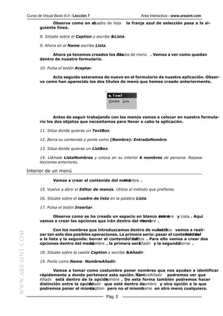 Curso de Visual Basic 6.0 - Lección 7                         Area Interactiva - www.areaint.com
                               Observa como en el
                                                cuadro de lista          la franja azul de selección pasa a la si-
                         guiente línea.

                         8. Sitúate sobre el Caption y escribe &Lista.

                         9. Ahora en el Name escribe Lista.

                               Ahora ya tenemos creados los dos
                                                            Títulos de menú . Vamos a ver como quedan
                         dentro de nuestro formulario.

                         10. Pulsa el botón Aceptar.

                               Acto seguido estaremos de nuevo en el formulario de nuestra aplicación. Obser-
                         va como han aparecido los dos títulos de menú que hemos creado anteriormente.




                                Antes de seguir trabajando con los menús vamos a colocar en nuestro formula-
                         rio los dos objetos que necesitamos para llevar a cabo la aplicación.

                         11. Sitúa donde quieras un TextBox.

                         12. Borra su contenido y ponle como (Nombre): EntradaNombre.

                         13. Sitúa donde quieras un ListBox.

                         14. Llámale ListaNombres y coloca en su interior 6 nombres de persona. Repasa
                         lecciones anteriores.

                  Interior de un menú

                                 Vamos a crear el contenido del menú
                                                                 Nombre .

                         15. Vuelve a abrir el Editor de menús. Utiliza el método que prefieras.

                         16. Sitúate sobre el cuadro de lista en la palabra Lista.

                         17. Pulsa el botón Insertar.

                              Observa como se ha creado un espacio en blanco entre
                                                                                Nombre y Lista . Aquí
                         vamos a crear las opciones que irán dentro del menú
                                                                        Nombre .

                                 Con los nombres que introduzcamos dentro de nuestro
                                                                                   TextBox vamos a reali-
WWW.AREAINT.COM




                         zar tan solo dos posibles operaciones. La primera sería: pasar el contenido del
                                                                                                TextBox
                         a la lista y la segunda: borrar el contenidoTextBox . Para ello vamos a crear dos
                                                                      del
                         opciones dentro del menú Nombre , la primera seráAñadir y la segundaBorrar .

                         18. Sitúate sobre la casilla Caption y escribe &Añadir.

                         19. Ponle como Name: NombreAñadir.

                                Vamos a tomar como costumbre poner nombres que nos ayuden a identificar
                         rápidamente a donde pertenece esta opción. NombreAñadir podremos ver que
                                                                        Con
                         Añadir está dentro de la opción Nombre . De esta forma también podremos hacer
                         distinción entre la opción
                                                 Añadir que esté dentro denombre y otra opción a la que
                         podremos poner el mismo  Caption pero no el mismoName en otro menú cualquiera.

                                                            Pág. 5
 