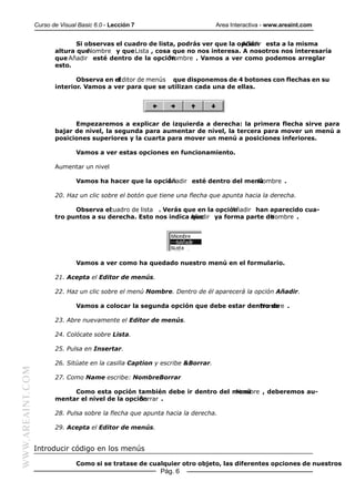 Curso de Visual Basic 6.0 - Lección 7                         Area Interactiva - www.areaint.com


                                Si observas el cuadro de lista, podrás ver que la opción esta a la misma
                                                                                   Añadir
                         altura que Nombre y que Lista , cosa que no nos interesa. A nosotros nos interesaría
                         que Añadir esté dentro de la opción Nombre . Vamos a ver como podemos arreglar
                         esto.

                                Observa en el
                                            Editor de menús que disponemos de 4 botones con flechas en su
                         interior. Vamos a ver para que se utilizan cada una de ellas.




                               Empezaremos a explicar de izquierda a derecha: la primera flecha sirve para
                         bajar de nivel, la segunda para aumentar de nivel, la tercera para mover un menú a
                         posiciones superiores y la cuarta para mover un menú a posiciones inferiores.

                                 Vamos a ver estas opciones en funcionamiento.

                         Aumentar un nivel

                                 Vamos ha hacer que la opción
                                                           Añadir esté dentro del menú
                                                                                     Nombre .

                         20. Haz un clic sobre el botón que tiene una flecha que apunta hacia la derecha.

                               Observa elcuadro de lista . Verás que en la opción
                                                                                Añadir han aparecido cua-
                         tro puntos a su derecha. Esto nos indica Añadir ya forma parte de
                                                                   que                     Nombre .




                                 Vamos a ver como ha quedado nuestro menú en el formulario.

                         21. Acepta el Editor de menús.

                         22. Haz un clic sobre el menú Nombre. Dentro de él aparecerá la opción Añadir.

                                 Vamos a colocar la segunda opción que debe estar dentro de .
                                                                                     Nombre

                         23. Abre nuevamente el Editor de menús.

                         24. Colócate sobre Lista.

                         25. Pulsa en Insertar.

                         26. Sitúate en la casilla Caption y escribe &Borrar.
WWW.AREAINT.COM




                         27. Como Name escribe: NombreBorrar

                                                                           Nombre , deberemos au-
                              Como esta opción también debe ir dentro del menú
                         mentar el nivel de la opción
                                                   Borrar .

                         28. Pulsa sobre la flecha que apunta hacia la derecha.

                         29. Acepta el Editor de menús.


                  Introducir código en los menús

                                 Como si se tratase de cualquier otro objeto, las diferentes opciones de nuestros
                                                            Pág. 6
 