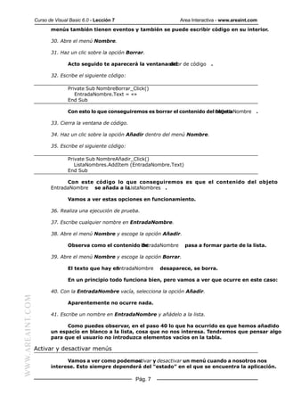 Curso de Visual Basic 6.0 - Lección 7                     Area Interactiva - www.areaint.com
                         menús también tienen eventos y también se puede escribir código en su interior.

                         30. Abre el menú Nombre.

                         31. Haz un clic sobre la opción Borrar.

                                 Acto seguido te aparecerá la ventanaeditor de código
                                                                      del                 .

                         32. Escribe el siguiente código:

                                 Private Sub NombreBorrar_Click()
                                    EntradaNombre.Text = «»
                                 End Sub

                                 Con esto lo que conseguiremos es borrar el contenido del EntradaNombre
                                                                                          objeto             .

                         33. Cierra la ventana de código.

                         34. Haz un clic sobre la opción Añadir dentro del menú Nombre.

                         35. Escribe el siguiente código:

                                 Private Sub NombreAñadir_Click()
                                    ListaNombres.AddItem (EntradaNombre.Text)
                                 End Sub

                               Con este código lo que conseguiremos es que el contenido del objeto
                         EntradaNombre se añada a la
                                                   ListaNombres .

                                 Vamos a ver estas opciones en funcionamiento.

                         36. Realiza una ejecución de prueba.

                         37. Escribe cualquier nombre en EntradaNombre.

                         38. Abre el menú Nombre y escoge la opción Añadir.

                                 Observa como el contenido EntradaNombre
                                                           de                   pasa a formar parte de la lista.

                         39. Abre el menú Nombre y escoge la opción Borrar.

                                 El texto que hay en
                                                   EntradaNombre     desaparece, se borra.

                                 En un principio todo funciona bien, pero vamos a ver que ocurre en este caso:

                         40. Con la EntradaNombre vacía, selecciona la opción Añadir.
WWW.AREAINT.COM




                                 Aparentemente no ocurre nada.

                         41. Escribe un nombre en EntradaNombre y añádelo a la lista.

                               Como puedes observar, en el paso 40 lo que ha ocurrido es que hemos añadido
                         un espacio en blanco a la lista, cosa que no nos interesa. Tendremos que pensar algo
                         para que el usuario no introduzca elementos vacíos en la tabla.

                  Activar y desactivar menús

                               Vamos a ver como podemosactivar y desactivar un menú cuando a nosotros nos
                         interese. Esto siempre dependerá del “estado” en el que se encuentra la aplicación.

                                                            Pág. 7
 
