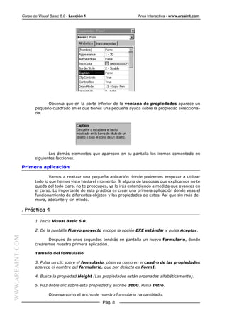 Curso de Visual Basic 6.0 - Lección 1                       Area Interactiva - www.areaint.com




                               Observa que en la parte inferior de la ventana de propiedades aparece un
                         pequeño cuadrado en el que tienes una pequeña ayuda sobre la propiedad selecciona-
                         da.




                                Los demás elementos que aparecen en tu pantalla los iremos comentado en
                         siguientes lecciones.

                  Primera aplicación

                                 Vamos a realizar una pequeña aplicación donde podremos empezar a utilizar
                         todo lo que hemos visto hasta el momento. Si alguna de las cosas que explicamos no te
                         queda del todo clara, no te preocupes, ya lo irás entendiendo a medida que avances en
                         el curso. Lo importante de esta práctica es crear una primera aplicación donde veas el
                         funcionamiento de diferentes objetos y las propiedades de estos. Así que sin más de-
                         mora, adelante y sin miedo.

                  . Práctica 4

                         1. Inicia Visual Basic 6.0.

                         2. De la pantalla Nuevo proyecto escoge la opción EXE estándar y pulsa Aceptar.
WWW.AREAINT.COM




                               Después de unos segundos tendrás en pantalla un nuevo formulario, donde
                         crearemos nuestra primera aplicación.

                         Tamaño del formulario

                         3. Pulsa un clic sobre el formulario, observa como en el cuadro de las propiedades
                         aparece el nombre del formulario, que por defecto es Form1.

                         4. Busca la propiedad Height (Las propiedades están ordenadas alfabéticamente).

                         5. Haz doble clic sobre esta propiedad y escribe 3100. Pulsa Intro.

                                 Observa como el ancho de nuestro formulario ha cambiado.

                                                            Pág. 8
 