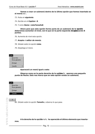 Curso de Visual Basic 6.0 - Lección 7                     Area Interactiva - www.areaint.com


                               Vamos a crear un submenú dentro de la última opción que hemos insertado en
                         el menúLista .

                         73. Pulsa en siguiente.

                         74. Escribe en el Caption: 8.

                         75. Y como Name: ListaTamaño8.

                              Ahora para que esta opción forme parte de un submenú de la opción
                                                                                              tamaño
                         deberemos aumentar el nivel, con lo que en la parte izquierda de aparecerán 8
                                                                                        8 este
                         puntos.

                         76. Aumenta de nivel esta opción.

                         77. Acepta el editor de menús.

                         78. Sitúate sobre la opción Lista.

                         79. Despliega el menú.




                                 Aparecerá un menú igual a este:

                               Observa como en la parte derecha de la opción
                                                                         Tamaño aparece una pequeña
                         punta de flecha. Esto nos marca que en esta opción existe un submenú.
WWW.AREAINT.COM




                         80. Sitúate sobre la opción Tamaño y observa lo que pasa.




                                 A la derecha de la opción
                                                        Tamaño ha aparecido el último elemento que inserta-
                         mos.

                                                              Pág. 10
 