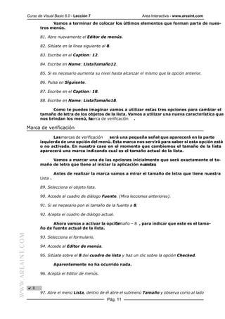 Curso de Visual Basic 6.0 - Lección 7                        Area Interactiva - www.areaint.com
                               Vamos a terminar de colocar los últimos elementos que forman parte de nues-
                         tros menús.

                         81. Abre nuevamente el Editor de menús.

                         82. Sitúate en la línea siguiente al 8.

                         83. Escribe en el Caption: 12.

                         84. Escribe en Name: ListaTamaño12.

                         85. Si es necesario aumenta su nivel hasta alcanzar el mismo que la opción anterior.

                         86. Pulsa en Siguiente.

                         87. Escribe en el Caption: 18.

                         88. Escribe en Name: ListaTamaño18.

                               Como te puedes imaginar vamos a utilizar estas tres opciones para cambiar el
                         tamaño de letra de los objetos de la lista. Vamos a utilizar una nueva característica que
                         nos brindan los menú, marca de verificación .
                                                la

                  Marca de verificación

                               Las marcas de verificación será una pequeña señal que aparecerá en la parte
                         izquierda de una opción del menú. Esta marca nos servirá para saber si esta opción está
                         o no activada. En nuestro caso en el momento que cambiemos el tamaño de la lista
                         aparecerá una marca indicando cual es el tamaño actual de la lista.

                              Vamos a marcar una de las opciones inicialmente que será exactamente el ta-
                         maño de letra que tiene al iniciar la aplicación nuestra
                                                                            Lista .

                                   Antes de realizar la marca vamos a mirar el tamaño de letra que tiene nuestra
                         Lista .

                         89. Selecciona el objeto lista.

                         90. Accede al cuadro de diálogo Fuente. (Mira lecciones anteriores).

                         91. Si es necesario pon el tamaño de la fuente a 8.

                         92. Acepta el cuadro de diálogo actual.

                               Ahora vamos a activar la opción
                                                            Tamaño – 8 , para indicar que este es el tama-
                         ño de fuente actual de la lista.
WWW.AREAINT.COM




                         93. Selecciona el formulario.

                         94. Accede al Editor de menús.

                         95. Sitúate sobre el 8 del cuadro de lista y haz un clic sobre la opción Checked.

                                   Aparentemente no ha ocurrido nada.

                         96. Acepta el Editor de menús.




                         97. Abre el menú Lista, dentro de él abre el submenú Tamaño y observa como al lado
                                                              Pág. 11
 