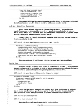 Curso de Visual Basic 6.0 - Lección 7                       Area Interactiva - www.areaint.com


                                 Private Sub ListaTamaño18_Click()
                                    ListaTamaño8.Checked = False
                                    ListaTamaño12.Checked = False
                                    ListaTamaño18.Checked = True
                                    ListaNombres.FontSize = 18
                                 End Sub

                              Observa el código de las tres opciones de tamaño. Ahora ya podemos cambiar el
                         tamaño de letra de nuestra lista de nombres utilizando nuestro menú.

                  Activar y desactivar Submenús

                               Ahora vamos a pasar a escribir el código de la opción
                                                                               Proteger . Dentro de esta
                         opción lo que queremos es que la de nombres quede bloqueada de tal forma que
                                                      lista
                         no se pueda hacer nada con ella. Para ello deberemos impedir que el usuario tenga
                         acceso a alguna de las opciones de nuestro menú.

                               En este trozo de código volveremos a utilizar una partícula que ya vimos en
                         lecciones anteriores ( ).
                                            Not

                         112. Accede a la opción Proteger dentro del menú Lista y escribe:

                            Private Sub ListaProteger_Click()
                               ListaNombres.Enabled = Not (ListaNombres.Enabled)
                               ListaProteger.Checked = Not (ListaProteger.Checked)
                               NombreAñadir.Enabled = Not (NombreAñadir.Enabled)
                               ListaBorrar.Enabled = Not (ListaBorrar.Enabled)
                               ListaBorrarElem.Enabled = Not (ListaBorrarElem.Enabled)
                               ListaTamaño.Enabled = Not (ListaTamaño.Enabled)
                            End Sub

                                 Observa cada una de las líneas e intenta averiguar para que se utilizan.

                  Borrar lista

                               Vamos a escribir el código para borrar el contenido de la lista. La primera línea
                         de este código no se ha explicado, se hará en lecciones posteriores. Solo escríbela y en
                         el momento de ejecutar la aplicación ya comprobarás para que sirve.

                         113. Accede a la opción Borrar lista y escribe el siguiente código:

                         Private Sub ListaBorrar_Click()
                            Respuesta = MsgBox(«¿Estás seguro?», 36, «Pregunta»)
                            If Respuesta = vbYes Then
                               ListaNombres.Clear
WWW.AREAINT.COM




                               Lista.Enabled = False
                            End If
                         End Sub

                               Con la instrucción
                                                Clear después del nombre de la lista, eliminamos el conteni-
                         do de todos los elementos que forman parte de ella. También desactivamos la
                                                                                                  lista
                         para que no se pueda trabajar con ella, ya que no contiene ningún elemento.

                         114. Haz una ejecución de prueba.

                         115. Borra el contenido de la lista.

                                 Observa el mensaje que te aparece de confirmación.

                                                                Pág. 13
 