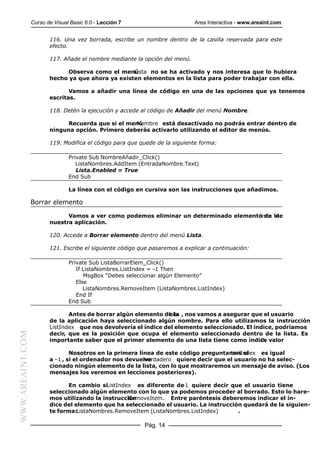 Curso de Visual Basic 6.0 - Lección 7                       Area Interactiva - www.areaint.com


                         116. Una vez borrada, escribe un nombre dentro de la casilla reservada para este
                         efecto.

                         117. Añade el nombre mediante la opción del menú.

                              Observa como el menú  Lista no se ha activado y nos interesa que lo hubiera
                         hecho ya que ahora ya existen elementos en la lista para poder trabajar con ella.

                                Vamos a añadir una línea de código en una de las opciones que ya tenemos
                         escritas.

                         118. Detén la ejecución y accede al código de Añadir del menú Nombre.

                              Recuerda que si el menú
                                                    Nombre está desactivado no podrás entrar dentro de
                         ninguna opción. Primero deberás activarlo utilizando el editor de menús.

                         119. Modifica el código para que quede de la siguiente forma:

                                 Private Sub NombreAñadir_Click()
                                    ListaNombres.AddItem (EntradaNombre.Text)
                                    Lista.Enabled = True
                                 End Sub

                                 La línea con el código en cursiva son las instrucciones que añadimos.

                  Borrar elemento

                               Vamos a ver como podemos eliminar un determinado elemento de la
                                                                                       lista de
                         nuestra aplicación.

                         120. Accede a Borrar elemento dentro del menú Lista.

                         121. Escribe el siguiente código que pasaremos a explicar a continuación:

                                 Private Sub ListaBorrarElem_Click()
                                    If ListaNombres.ListIndex = -1 Then
                                       MsgBox “Debes seleccionar algún Elemento”
                                    Else
                                       ListaNombres.RemoveItem (ListaNombres.ListIndex)
                                    End If
                                 End Sub

                                Antes de borrar algún elemento de la , nos vamos a asegurar que el usuario
                                                                 lista
                         de la aplicación haya seleccionado algún nombre. Para ello utilizamos la instrucción
                         ListIndex que nos devolvería el índice del elemento seleccionado. El índice, podríamos
WWW.AREAINT.COM




                         decir, que es la posición que ocupa el elemento seleccionado dentro de la lista. Es
                         importante saber que el primer elemento de una lista tiene como índice valor
                                                                                                0.

                                 Nosotros en la primera línea de este código preguntamos si
                                                                                      ListIndex es igual
                         a –1 , si el ordenador nos devuelve
                                                          verdadero quiere decir que el usuario no ha selec-
                         cionado ningún elemento de la lista, con lo que mostraremos un mensaje de aviso. (Los
                         mensajes los veremos en lecciones posteriores).

                                En cambio siListIndex es diferente de quiere decir que el usuario tiene
                                                                    –1
                         seleccionado algún elemento con lo que ya podemos proceder al borrado. Esto lo hare-
                         mos utilizando la instrucción
                                                    RemoveItem. Entre paréntesis deberemos indicar el ín-
                         dice del elemento que ha seleccionado el usuario. La instrucción quedará de la siguien-
                         te forma:ListaNombres.RemoveItem (ListaNombres.ListIndex)      .

                                                           Pág. 14
 