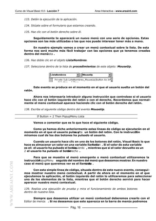 Curso de Visual Basic 6.0 - Lección 7                      Area Interactiva - www.areaint.com


                         133. Detén la ejecución de la aplicación.

                         134. Sitúate sobre el formulario que estamos creando.

                         135. Haz clic con el botón derecho sobre él.

                               Seguidamente te aparecerá un nuevo menú con una serie de opciones. Estas
                         opciones son las más utilizadas o las que nos puede interesar tener más a mano.

                               En nuestro ejemplo vamos a crear un menú contextual sobre la lista. De esta
                         forma nos será mucho más fácil trabajar con las opciones que ya tenemos creadas
                         dentro del menú
                                       Lista .

                         136. Haz doble clic en el objeto ListaNombres.

                         137. Selecciona dentro de la lista de procedimientos de este objeto: MouseUp.




                                  Este evento se produce en el momento en el que el usuario suelta un botón del
                         ratón.

                               Ahora nos interesaría introducir alguna instrucción que controlase si el usuario
                         hace clic con el botón izquierdo del ratón o con el derecho. Recordemos que normal-
                         mente el menú contextual aparece haciendo clic con el botón derecho del ratón.

                         138. Escribe el siguiente código dentro del evento MouseUp.

                                    If Button = 2 Then PopupMenu Lista

                                  Vamos a comentar que es lo que hace el siguiente código.

                              Como ya hemos dicho anteriormente estas líneas de código se ejecutarán en el
                         momento en el que el usuario pulsa y
                                                          suelta un botón del ratón. Con la instrucción
                                                                                                    If
                         miramos cual de los dos botones ha pulsado el usuario.

                                Cuando un usuario hace clic en uno de los botones del ratón, Visual Basic lo que
                         hace es almacenar un valor en una variable llamada . Si el valor de esta variable
                                                                          Button
                         es el1 el usuario ha pulsado el botón
                                                            izquierdo , mientras que si el valor devuelto es un
                         2 el usuario ha pulsado el botón
                                                        derecho .

                                Para que se muestre el menú emergente o menú contextual utilizaremos la
                         instrucción
                                   PopupMenu seguido del nombre del menú que deseamos mostrar. En nuestro
WWW.AREAINT.COM




                         caso el menú que queremos ver es el llamado .
                                                                 Lista

                               Con esta simple línea de código, situada dentro de este nuevo evento, consegui-
                         mos mostrar nuestro menú contextual. A partir de ahora en el momento en el que
                         ejecutemos la aplicación, el botón izquierdo del ratón lo utilizaremos para seleccionar
                         uno de los elementos de la lista, mientras que el botón derecho servirá para hacer
                         aparecer nuestro menú contextual.

                         139. Realiza una ejecución de prueba y mira el funcionamiento de ambos botones
                         dentro de nuestra lista.

                                Siempre que deseemos utilizar un menú contextual deberemos crearlo con el
                         Editor de menús . Si no deseamos que este aparezca en la barra de menús podremos

                                                            Pág. 16
 