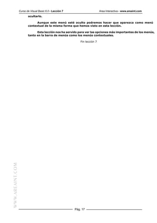 Curso de Visual Basic 6.0 - Lección 7                       Area Interactiva - www.areaint.com
                         ocultarlo.

                               Aunque este menú esté oculto podremos hacer que aparezca como menú
                         contextual de la misma forma que hemos visto en esta lección.

                               Esta lección nos ha servido para ver las opciones más importantes de los menús,
                         tanto en la barra de menús como los menús contextuales.

                                                              Fin lección 7
WWW.AREAINT.COM




                                                          Pág. 17
 