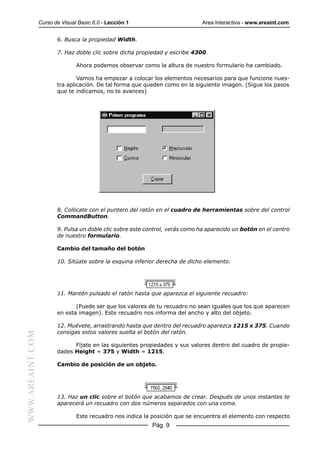 Curso de Visual Basic 6.0 - Lección 1                        Area Interactiva - www.areaint.com


                         6. Busca la propiedad Width.

                         7. Haz doble clic sobre dicha propiedad y escribe 4300.

                                 Ahora podemos observar como la altura de nuestro formulario ha cambiado.

                                 Vamos ha empezar a colocar los elementos necesarios para que funcione nues-
                         tra aplicación. De tal forma que queden como en la siguiente imagen. (Sigue los pasos
                         que te indicamos, no te avances)




                         8. Colócate con el puntero del ratón en el cuadro de herramientas sobre del control
                         CommandButton.

                         9. Pulsa un doble clic sobre este control, verás como ha aparecido un botón en el centro
                         de nuestro formulario.

                         Cambio del tamaño del botón

                         10. Sitúate sobre la esquina inferior derecha de dicho elemento.




                         11. Mantén pulsado el ratón hasta que aparezca el siguiente recuadro:

                                (Puede ser que los valores de tu recuadro no sean iguales que los que aparecen
                         en esta imagen). Este recuadro nos informa del ancho y alto del objeto.

                         12. Muévete, arrastrando hasta que dentro del recuadro aparezca 1215 x 375. Cuando
                         consigas estos valores suelta el botón del ratón.
WWW.AREAINT.COM




                               Fíjate en las siguientes propiedades y sus valores dentro del cuadro de propie-
                         dades Height = 375 y Width = 1215.

                         Cambio de posición de un objeto.




                         13. Haz un clic sobre el botón que acabamos de crear. Después de unos instantes te
                         aparecerá un recuadro con dos números separados con una coma.

                                 Este recuadro nos indica la posición que se encuentra el elemento con respecto
                                                             Pág. 9
 