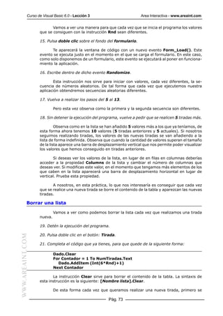 Curso de Visual Basic 6.0 - Lección 3                         Area Interactiva - www.areaint.com


                         Vamos a ver una manera para que cada vez que se inicia el programa los valores
                  que se consiguen con la instrucción Rnd sean diferentes.

                  15. Pulsa doble clic sobre el fondo del formulario.

                        Te aparecerá la ventana de código con un nuevo evento Form_Load(). Este
                  evento se ejecuta justo en el momento en el que se carga el formulario. En este caso,
                  como solo disponemos de un formulario, este evento se ejecutará al poner en funciona-
                  miento la aplicación.

                  16. Escribe dentro de dicho evento Randomize.

                         Esta instrucción nos sirve para iniciar con valores, cada vez diferentes, la se-
                  cuencia de números aleatorios. De tal forma que cada vez que ejecutemos nuestra
                  aplicación obtendremos secuencias aleatorias diferentes.

                  17. Vuelva a realizar los pasos del 5 al 13.

                           Pero esta vez observa como la primera y la segunda secuencia son diferentes.

                  18. Sin detener la ejecución del programa, vuelve a pedir que se realicen 5 tiradas más.

                           Observa como en la lista se han añadido 5 valores más a los que ya teníamos, de
                  esta forma ahora tenemos 10 valores (5 tiradas anteriores y 5 actuales). Si nosotros
                  seguimos realizando tiradas, los valores de las nuevas tiradas se van añadiendo a la
                  lista de forma indefinida. Observa que cuando la cantidad de valores superan el tamaño
                  de la lista aparece una barra de desplazamiento vertical que nos permite poder visualizar
                  los valores que hemos conseguido en tiradas anteriores.

                         Si deseas ver los valores de la lista, en lugar de en filas en columnas deberías
                  acceder a la propiedad Columns de la lista y cambiar el número de columnas que
                  deseas ver. Si modificas este valor, en el momento que tengamos más elementos de los
                  que caben en la lista aparecerá una barra de desplazamiento horizontal en lugar de
                  vertical. Prueba esta propiedad.

                         A nosotros, en esta práctica, lo que nos interesaría es conseguir que cada vez
                  que se realice una nueva tirada se borre el contenido de la tabla y aparezcan las nuevas
                  tiradas.

           Borrar una lista

                           Vamos a ver como podemos borrar la lista cada vez que realizamos una tirada
                  nueva.

                  19. Detén la ejecución del programa.

                  20. Pulsa doble clic en el botón: Tirada.
WWW.AREAINT.COM




                  21. Completa el código que ya tienes, para que quede de la siguiente forma:

                           Dado.Clear
                           For Contador = 1 To NumTiradas.Text
                             Dado.AddItem (Int(6*Rnd)+1)
                           Next Contador

                         La instrucción Clear sirve para borrar el contenido de la tabla. La sintaxis de
                  esta instrucción es la siguiente: [Nombre lista].Clear.

                           De esta forma cada vez que queramos realizar una nueva tirada, primero se

                                                       Pág. 73
 